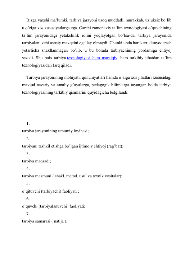 Bizga yaxshi ma’lumki, tarbiya jarayoni uzoq muddatli, murakkab, uzluksiz bo’lib 
u o’ziga xos xususiyatlarga ega. Garchi zamonaviy ta’lim texnologiyasi o’quvchining 
ta’lim jarayonidagi yetakchilik rolini yoqlayotgan bo’lsa-da, tarbiya jarayonida 
tarbiyalanuvchi asosiy mavqeini egallay olmaydi. Chunki unda harakter, dunyoqarash 
yetarlicha shakllanmagan bo’lib, u bu borada tarbiyachining yordamiga ehtiyoj 
sezadi. Shu bois tarbiya texnologiyasi ham mantiqiy, ham tarkibiy jihatdan ta’lim 
texnologiyasidan farq qiladi. 
Tarbiya jarayonining mohiyati, qonuniyatlari hamda o’ziga xos jihatlari xususidagi 
mavjud nazariy va amaliy g’oyalarga, pedagogik bilimlarga tayangan holda tarbiya 
texnologiyasining tarkibiy qismlarini quyidagicha belgilandi: 
 
 
1. 
 
tarbiya jarayonining umumiy loyihasi; 
2. 
 
tarbiyani tashkil etishga bo’lgan ijtimoiy ehtiyoj (rag’bat); 
3. 
 
tarbiya maqsadi; 
4. 
 
tarbiya mazmuni ( shakl, metod, usul va texnik vositalar); 
5. 
 
o’qituvchi (tarbiyachi) faoliyati ; 
6. 
 
o’quvchi (tarbiyalanuvchi) faoliyati; 
7. 
 
tarbiya samarasi ( natija ). 
