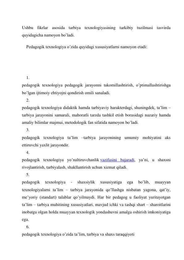  
Ushbu fikrlar asosida tarbiya texnologiyasining tarkibiy tuzilmasi tasvirda 
quyidagicha namoyon bo’ladi. 
Pedagogik texnologiya o’zida quyidagi xususiyatlarni namoyon etadi: 
 
 
1. 
 
pedagogik texnologiya pedagogik jarayonni takomillashtirish, o’ptimallashtirishga 
bo’lgan ijtimoiy ehtiyojni qondirish omili sanaladi. 
2. 
 
pedagogik texnologiya didaktik hamda tarbiyaviy harakterdagi, shuningdek, ta’lim –
tarbiya jarayonini samarali, mahoratli tarzda tashkil etish borasidagi nazariy hamda 
amaliy bilimlar majmui, metodologik fan sifatida namoyon bo’ladi. 
3. 
 
pedagogik texnologiya ta’lim –tarbiya jarayonining umumiy mohiyatini aks 
ettiruvchi yaxlit jarayondir. 
4. 
 
pedagogik texnologiya yo’naltiruvchanlik vazifasini bajaradi, ya’ni, u shaxsni 
rivojlantirish, tarbiyalash, shakllantirish uchun xizmat qiladi. 
5. 
 
pedagogik 
texnologiya 
- 
shaxsiylik 
xususiyatiga 
ega 
bo’lib, 
muayyan 
texnologiyalarni ta’lim – tarbiya jarayonida qo’llashga nisbatan yagona, qat’iy, 
me’yoriy (standart) talablar qo’yilmaydi. Har bir pedagog u faoliyat yuritayotgan 
ta’lim – tarbiya muhitining xususiyatlari, mavjud ichki va tashqi shart – sharoitlarini 
inobatga olgan holda muayyan texnologik yondashuvni amalga oshirish imkoniyatiga 
ega. 
6. 
 
pedagogik texnologiya o’zida ta’lim, tarbiya va shaxs taraqqiyoti 
