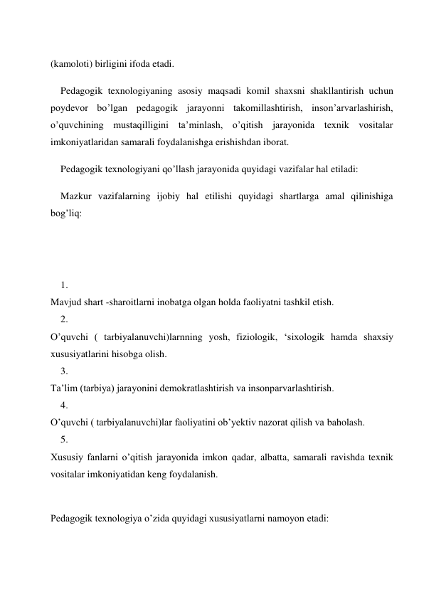  
(kamoloti) birligini ifoda etadi. 
Pedagogik texnologiyaning asosiy maqsadi komil shaxsni shakllantirish uchun 
poydevor bo’lgan pedagogik jarayonni takomillashtirish, inson’arvarlashirish, 
o’quvchining mustaqilligini ta’minlash, o’qitish jarayonida texnik vositalar 
imkoniyatlaridan samarali foydalanishga erishishdan iborat. 
Pedagogik texnologiyani qo’llash jarayonida quyidagi vazifalar hal etiladi: 
Mazkur vazifalarning ijobiy hal etilishi quyidagi shartlarga amal qilinishiga 
bog’liq: 
 
 
1. 
 
Mavjud shart -sharoitlarni inobatga olgan holda faoliyatni tashkil etish. 
2. 
 
O’quvchi ( tarbiyalanuvchi)larnning yosh, fiziologik, ‘sixologik hamda shaxsiy 
xususiyatlarini hisobga olish. 
3. 
 
Ta’lim (tarbiya) jarayonini demokratlashtirish va insonparvarlashtirish. 
4. 
 
O’quvchi ( tarbiyalanuvchi)lar faoliyatini ob’yektiv nazorat qilish va baholash. 
5. 
 
Xususiy fanlarni o’qitish jarayonida imkon qadar, albatta, samarali ravishda texnik 
vositalar imkoniyatidan keng foydalanish. 
 
Pedagogik texnologiya o’zida quyidagi xususiyatlarni namoyon etadi: 
