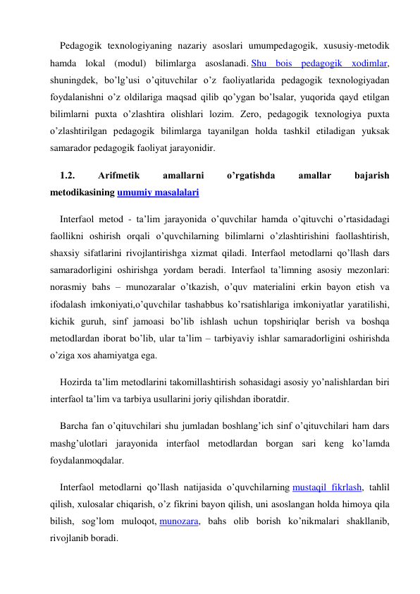 Pedagogik texnologiyaning nazariy asoslari umumpedagogik, xususiy-metodik 
hamda lokal (modul) bilimlarga asoslanadi. Shu bois pedagogik xodimlar, 
shuningdek, bo’lg’usi o’qituvchilar o’z faoliyatlarida pedagogik texnologiyadan 
foydalanishni o’z oldilariga maqsad qilib qo’ygan bo’lsalar, yuqorida qayd etilgan 
bilimlarni puxta o’zlashtira olishlari lozim. Zero, pedagogik texnologiya puxta 
o’zlashtirilgan pedagogik bilimlarga tayanilgan holda tashkil etiladigan yuksak 
samarador pedagogik faoliyat jarayonidir. 
1.2. 
Arifmetik 
amallarni 
o’rgatishda 
amallar 
bajarish 
metodikasining umumiy masalalari 
Interfaol metod - ta’lim jarayonida o’quvchilar hamda o’qituvchi o’rtasidadagi 
faollikni oshirish orqali o’quvchilarning bilimlarni o’zlashtirishini faollashtirish, 
shaxsiy sifatlarini rivojlantirishga xizmat qiladi. Interfaol metodlarni qo’llash dars 
samaradorligini oshirishga yordam beradi. Interfaol ta’limning asosiy mezonlari: 
norasmiy bahs – munozaralar o’tkazish, o’quv materialini erkin bayon etish va 
ifodalash imkoniyati,o’quvchilar tashabbus ko’rsatishlariga imkoniyatlar yaratilishi, 
kichik guruh, sinf jamoasi bo’lib ishlash uchun topshiriqlar berish va boshqa 
metodlardan iborat bo’lib, ular ta’lim – tarbiyaviy ishlar samaradorligini oshirishda 
o’ziga xos ahamiyatga ega. 
Hozirda ta’lim metodlarini takomillashtirish sohasidagi asosiy yo’nalishlardan biri 
interfaol ta’lim va tarbiya usullarini joriy qilishdan iboratdir. 
Barcha fan o’qituvchilari shu jumladan boshlang’ich sinf o’qituvchilari ham dars 
mashg’ulotlari jarayonida interfaol metodlardan borgan sari keng ko’lamda 
foydalanmoqdalar. 
Interfaol metodlarni qo’llash natijasida o’quvchilarning mustaqil fikrlash, tahlil 
qilish, xulosalar chiqarish, o’z fikrini bayon qilish, uni asoslangan holda himoya qila 
bilish, sog’lom muloqot, munozara, bahs olib borish ko’nikmalari shakllanib, 
rivojlanib boradi. 
