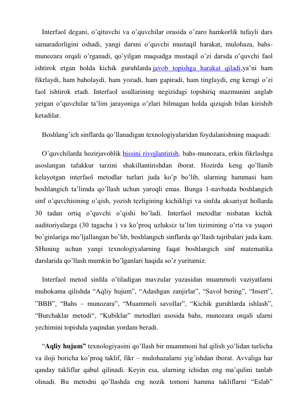 Interfaol degani, o’qituvchi va o’quvchilar orasida o’zaro hamkorlik tufayli dars 
samaradorligini oshadi, yangi darsni o’quvchi mustaqil harakat, mulohaza, bahs-
munozara orqali o’rganadi, qo’yilgan maqsadga mustaqil o’zi darsda o’quvchi faol 
ishtirok etgan holda kichik guruhlarda javob topishga harakat qiladi,ya’ni ham 
fikrlaydi, ham baholaydi, ham yozadi, ham gapiradi, ham tinglaydi, eng keragi o’zi 
faol ishtirok etadi. Interfaol usullarining negizidagi topshiriq mazmunini anglab 
yetgan o’quvchilar ta’lim jarayoniga o’zlari bilmagan holda qiziqish bilan kirishib 
ketadilar. 
Boshlang’ich sinflarda qo’llanadigan texnologiyalaridan foydalanishning maqsadi: 
O’quvchilarda hozirjavoblik hissini rivojlantirish, bahs-munozara, erkin fikrlashga 
asoslangan tafakkur tarzini shakillantirishdan iborat. Hozirda keng qo’llanib 
kelayotgan interfaol metodlar turlari juda ko’p bo’lib, ularning hammasi ham 
boshlangich ta’limda qo’llash uchun yaroqli emas. Bunga 1-navbatda boshlangich 
sinf o’quvchisining o’qish, yozish tezligining kichikligi va sinfda aksariyat hollarda 
30 tadan ortiq o’quvchi o’qishi bo’ladi. Interfaol metodlar nisbatan kichik 
auditoriyalarga (30 tagacha ) va ko’proq uzluksiz ta’lim tizimining o’rta va yuqori 
bo’ginlariga mo’ljallangan bo’lib, boshlangich sinflarda qo’llash tajribalari juda kam. 
SHuning uchun yangi texnologiyalarning faqat boshlangich sinf matematika 
darslarida qo’llash mumkin bo’lganlari haqida so’z yuritamiz. 
Interfaol metod sinfda o’tiladigan mavzular yuzasidan muammoli vaziyatlarni 
muhokama qilishda “Aqliy hujum”, “Adashgan zanjirlar”, “Savol bering”, “Insert”, 
”BBB”, “Bahs – munozara”, “Muammoli savollar”, “Kichik guruhlarda ishlash”, 
“Burchaklar metodi“, “Kubiklar” metodlari asosida bahs, munozara orqali ularni 
yechimini topishda yaqindan yordam beradi. 
“Aqliy hujum” texnologiyasini qo’llash bir muammoni hal qilish yo’lidan turlicha 
va iloji boricha ko’proq taklif, fikr – mulohazalarni yig’ishdan iborat. Avvaliga har 
qanday takliflar qabul qilinadi. Keyin esa, ularning ichidan eng ma’qulini tanlab 
olinadi. Bu metodni qo’llashda eng nozik tomoni hamma takliflarni “Eslab” 
