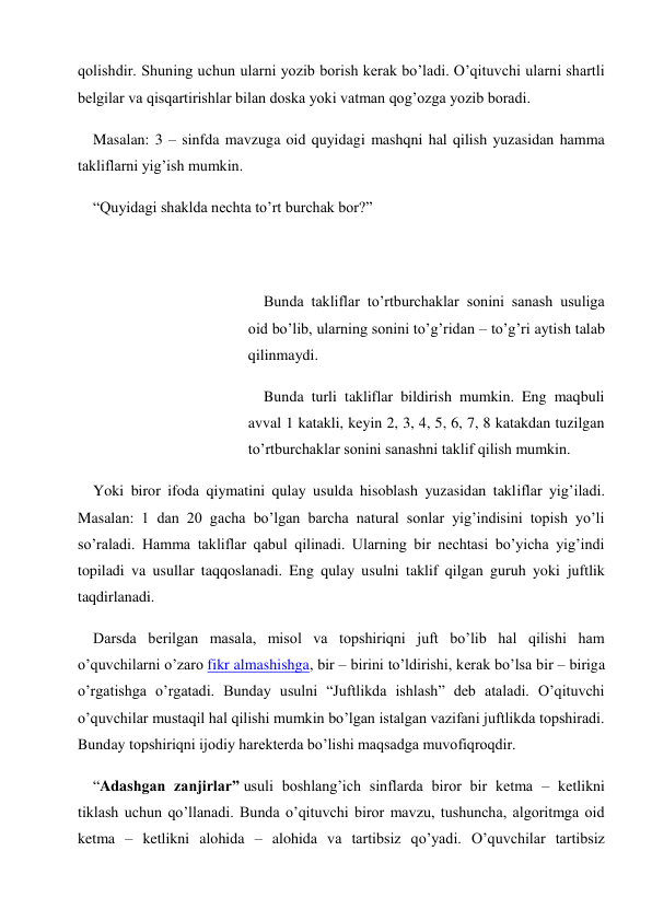 qolishdir. Shuning uchun ularni yozib borish kerak bo’ladi. O’qituvchi ularni shartli 
belgilar va qisqartirishlar bilan doska yoki vatman qog’ozga yozib boradi. 
Masalan: 3 – sinfda mavzuga oid quyidagi mashqni hal qilish yuzasidan hamma 
takliflarni yig’ish mumkin. 
“Quyidagi shaklda nechta to’rt burchak bor?” 
 
 
Bunda takliflar to’rtburchaklar sonini sanash usuliga 
oid bo’lib, ularning sonini to’g’ridan – to’g’ri aytish talab 
qilinmaydi. 
Bunda turli takliflar bildirish mumkin. Eng maqbuli 
avval 1 katakli, keyin 2, 3, 4, 5, 6, 7, 8 katakdan tuzilgan 
to’rtburchaklar sonini sanashni taklif qilish mumkin. 
Yoki biror ifoda qiymatini qulay usulda hisoblash yuzasidan takliflar yig’iladi. 
Masalan: 1 dan 20 gacha bo’lgan barcha natural sonlar yig’indisini topish yo’li 
so’raladi. Hamma takliflar qabul qilinadi. Ularning bir nechtasi bo’yicha yig’indi 
topiladi va usullar taqqoslanadi. Eng qulay usulni taklif qilgan guruh yoki juftlik 
taqdirlanadi. 
Darsda berilgan masala, misol va topshiriqni juft bo’lib hal qilishi ham 
o’quvchilarni o’zaro fikr almashishga, bir – birini to’ldirishi, kerak bo’lsa bir – biriga 
o’rgatishga o’rgatadi. Bunday usulni “Juftlikda ishlash” deb ataladi. O’qituvchi 
o’quvchilar mustaqil hal qilishi mumkin bo’lgan istalgan vazifani juftlikda topshiradi. 
Bunday topshiriqni ijodiy harekterda bo’lishi maqsadga muvofiqroqdir. 
“Adashgan zanjirlar” usuli boshlang’ich sinflarda biror bir ketma – ketlikni 
tiklash uchun qo’llanadi. Bunda o’qituvchi biror mavzu, tushuncha, algoritmga oid 
ketma – ketlikni alohida – alohida va tartibsiz qo’yadi. O’quvchilar tartibsiz 
 
 
 
 
 
 
 
 
 
 
 
 
 
 
 
 
