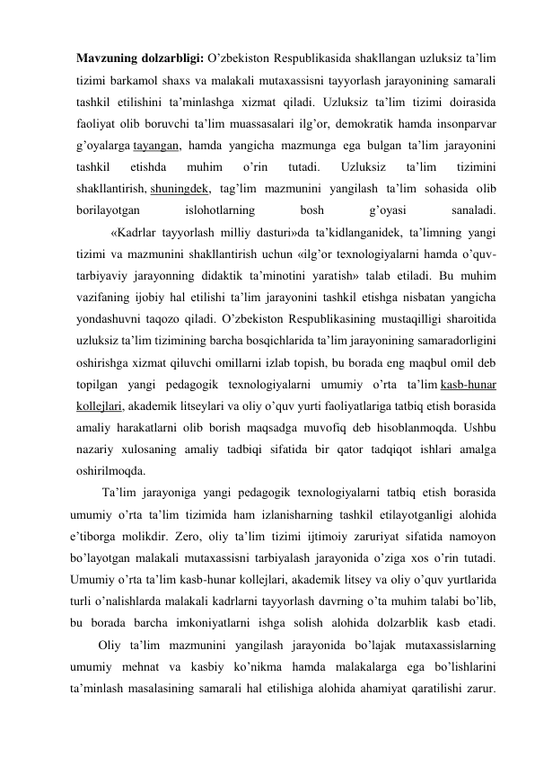 Mavzuning dolzarbligi: O’zbekiston Respublikasida shakllangan uzluksiz ta’lim 
tizimi barkamol shaxs va malakali mutaxassisni tayyorlash jarayonining samarali 
tashkil etilishini ta’minlashga xizmat qiladi. Uzluksiz ta’lim tizimi doirasida 
faoliyat olib boruvchi ta’lim muassasalari ilg’or, demokratik hamda insonparvar 
g’oyalarga tayangan, hamda yangicha mazmunga ega bulgan ta’lim jarayonini 
tashkil 
etishda 
muhim 
o’rin 
tutadi. 
Uzluksiz 
ta’lim 
tizimini 
shakllantirish, shuningdek, tag’lim mazmunini yangilash ta’lim sohasida olib 
borilayotgan 
islohotlarning 
bosh 
g’oyasi 
sanaladi.             
           «Kadrlar tayyorlash milliy dasturi»da ta’kidlanganidek, ta’limning yangi 
tizimi va mazmunini shakllantirish uchun «ilg’or texnologiyalarni hamda o’quv-
tarbiyaviy jarayonning didaktik ta’minotini yaratish» talab etiladi. Bu muhim 
vazifaning ijobiy hal etilishi ta’lim jarayonini tashkil etishga nisbatan yangicha 
yondashuvni taqozo qiladi. O’zbekiston Respublikasining mustaqilligi sharoitida 
uzluksiz ta’lim tizimining barcha bosqichlarida ta’lim jarayonining samaradorligini 
oshirishga xizmat qiluvchi omillarni izlab topish, bu borada eng maqbul omil deb 
topilgan yangi pedagogik texnologiyalarni umumiy o’rta ta’lim kasb-hunar 
kollejlari, akademik litseylari va oliy o’quv yurti faoliyatlariga tatbiq etish borasida 
amaliy harakatlarni olib borish maqsadga muvofiq deb hisoblanmoqda. Ushbu 
nazariy xulosaning amaliy tadbiqi sifatida bir qator tadqiqot ishlari amalga 
oshirilmoqda.  
Ta’lim jarayoniga yangi pedagogik texnologiyalarni tatbiq etish borasida 
umumiy o’rta ta’lim tizimida ham izlanisharning tashkil etilayotganligi alohida 
e’tiborga molikdir. Zero, oliy ta’lim tizimi ijtimoiy zaruriyat sifatida namoyon 
bo’layotgan malakali mutaxassisni tarbiyalash jarayonida o’ziga xos o’rin tutadi. 
Umumiy o’rta ta’lim kasb-hunar kollejlari, akademik litsey va oliy o’quv yurtlarida 
turli o’nalishlarda malakali kadrlarni tayyorlash davrning o’ta muhim talabi bo’lib, 
bu borada barcha imkoniyatlarni ishga solish alohida dolzarblik kasb etadi. 
         Oliy ta’lim mazmunini yangilash jarayonida bo’lajak mutaxassislarning 
umumiy mehnat va kasbiy ko’nikma hamda malakalarga ega bo’lishlarini 
ta’minlash masalasining samarali hal etilishiga alohida ahamiyat qaratilishi zarur. 
