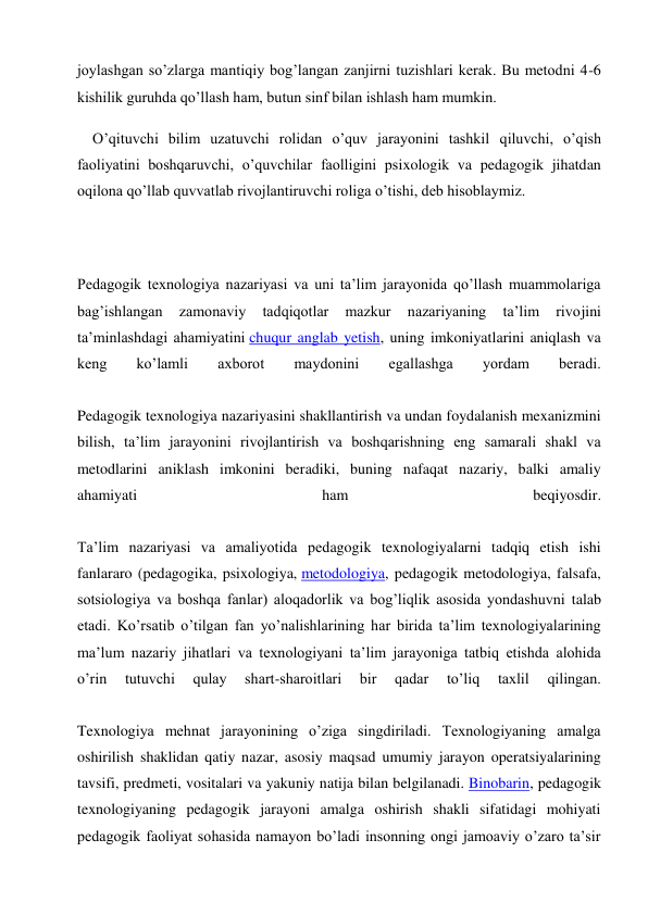 joylashgan so’zlarga mantiqiy bog’langan zanjirni tuzishlari kerak. Bu metodni 4-6 
kishilik guruhda qo’llash ham, butun sinf bilan ishlash ham mumkin. 
O’qituvchi bilim uzatuvchi rolidan o’quv jarayonini tashkil qiluvchi, o’qish 
faoliyatini boshqaruvchi, o’quvchilar faolligini psixologik va pedagogik jihatdan 
oqilona qo’llab quvvatlab rivojlantiruvchi roliga o’tishi, deb hisoblaymiz. 
 
 
Pedagogik texnologiya nazariyasi va uni ta’lim jarayonida qo’llash muammolariga 
bag’ishlangan 
zamonaviy 
tadqiqotlar 
mazkur 
nazariyaning 
ta’lim 
rivojini 
ta’minlashdagi ahamiyatini chuqur anglab yetish, uning imkoniyatlarini aniqlash va 
keng 
ko’lamli 
axborot 
maydonini 
egallashga 
yordam 
beradi. 
 
Pedagogik texnologiya nazariyasini shakllantirish va undan foydalanish mexanizmini 
bilish, ta’lim jarayonini rivojlantirish va boshqarishning eng samarali shakl va 
metodlarini aniklash imkonini beradiki, buning nafaqat nazariy, balki amaliy 
ahamiyati 
ham 
beqiyosdir. 
 
Ta’lim nazariyasi va amaliyotida pedagogik texnologiyalarni tadqiq etish ishi 
fanlararo (pedagogika, psixologiya, metodologiya, pedagogik metodologiya, falsafa, 
sotsiologiya va boshqa fanlar) aloqadorlik va bog’liqlik asosida yondashuvni talab 
etadi. Ko’rsatib o’tilgan fan yo’nalishlarining har birida ta’lim texnologiyalarining 
ma’lum nazariy jihatlari va texnologiyani ta’lim jarayoniga tatbiq etishda alohida 
o’rin 
tutuvchi 
qulay 
shart-sharoitlari 
bir 
qadar 
to’liq 
taxlil 
qilingan. 
 
Texnologiya mehnat jarayonining o’ziga singdiriladi. Texnologiyaning amalga 
oshirilish shaklidan qatiy nazar, asosiy maqsad umumiy jarayon operatsiyalarining 
tavsifi, predmeti, vositalari va yakuniy natija bilan belgilanadi. Binobarin, pedagogik 
texnologiyaning pedagogik jarayoni amalga oshirish shakli sifatidagi mohiyati 
pedagogik faoliyat sohasida namayon bo’ladi insonning ongi jamoaviy o’zaro ta’sir 
