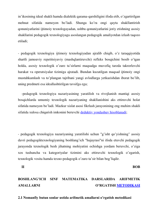 in’ikosining ideal shakli hamda dialektik qarama-qarshiligini ifoda etib, o’zgartirilgan 
mehnat sifatida namoyon bo’ladi. Shunga ko’ra ongi qayta shakllantirish 
qonuniyatlarini ijtimoiy texnologayadan, ushbu qonuniyatlarini joriy etishning asosiy 
shakllarini pedagogik texnologiyaga asoslangan pedagogik amaliyotdan izlash taqozo 
etiladi; 
 
- pedagogik texnologiya ijtimoiy texnologiyadan ajralib chiqib, o’z taraqqiyotida 
shartli jamoaviy repetitsiyaviy (mashqlantiruvchi) refleks bosqichini bosib o’tgan 
holda, asosiy texnologik o’zaro ta’sirlarni maqsadga muvofiq tarzda takrorlovchi 
harakat va operatsiyalar tizimiga ajratadi. Bundan kuzatilgan maqsad ijtimoiy ongi 
mustahkamlash va to’plangan tajribani yangi avlodlarga yetkazishdan iborat bo’lib, 
uning predmeti esa ideallashtirilgan tavsifga ega; 
-pedagogik texnologiya nazariyasining yaratilish va rivojlanish mantiqi asosiy 
bosqichlarda umumiy texnologik nazariyaning shakllanishini aks ettiruvchi holat 
sifatida namoyon bo’ladi. Mazkur xislat asosi fikrlash jarayonining eng muhim shakli 
sifatida xulosa chiqarish imkonini beruvchi deduktiv yondashuv hisoblanadi; 
 
 
- pedagogik texnologiya nazariyaning yaratilishi uchun "g’isht qo’yishning" asosiy 
davri pedagogiktexnologiyaning boshlang’ich "hujayrasi"ni ifoda etuvchi pedagogik 
jarayonda texnologik besh jihatning mohiyatini ochishga yordam beruvchi, o’ziga 
xos tushuncha va kategoriyalar tizimini aks ettiruvchi texnologik o’zgarish, 
texnologik vosita hamda texno-pedagogik o’zaro ta’sir bilan bog’liqdir. 
II 
BOB 
 
BOSHLANG’ICH 
SINF 
MATEMATIKA 
DARSLARIDA 
ARIFMETIK 
AMALLARNI 
O’RGATISH METODIKASI 
 
2.1 Nomanfiy butun sonlar ustida arifmetik amallarni o’rgatish metodikasi 
