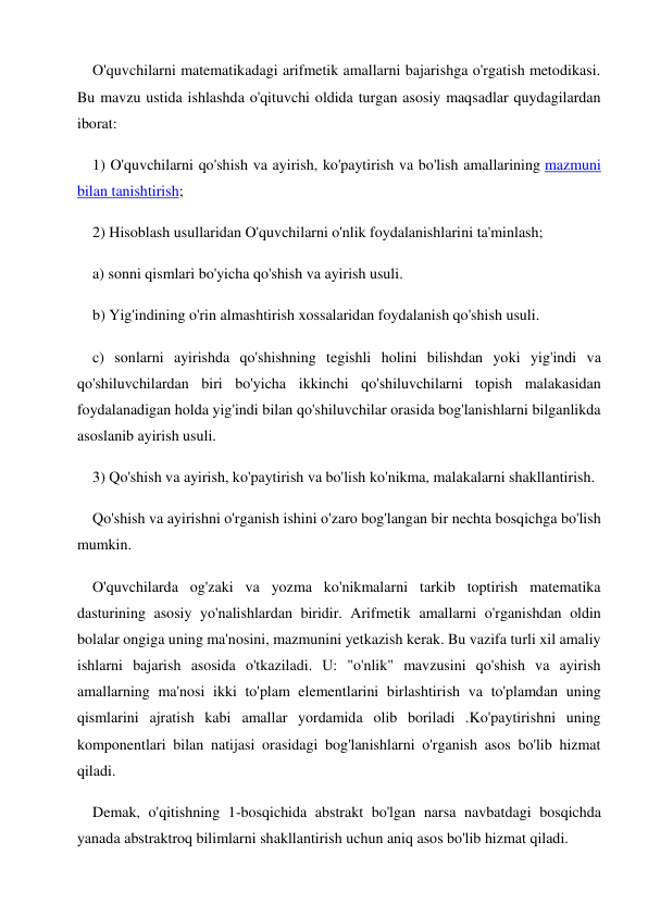 O'quvchilarni matematikadagi arifmetik amallarni bajarishga o'rgatish metodikasi. 
Bu mavzu ustida ishlashda o'qituvchi oldida turgan asosiy maqsadlar quydagilardan 
iborat: 
1) O'quvchilarni qo'shish va ayirish, ko'paytirish va bo'lish amallarining mazmuni 
bilan tanishtirish; 
2) Hisoblash usullaridan O'quvchilarni o'nlik foydalanishlarini ta'minlash; 
a) sonni qismlari bo'yicha qo'shish va ayirish usuli. 
b) Yig'indining o'rin almashtirish xossalaridan foydalanish qo'shish usuli. 
c) sonlarni ayirishda qo'shishning tegishli holini bilishdan yoki yig'indi va 
qo'shiluvchilardan biri bo'yicha ikkinchi qo'shiluvchilarni topish malakasidan 
foydalanadigan holda yig'indi bilan qo'shiluvchilar orasida bog'lanishlarni bilganlikda 
asoslanib ayirish usuli. 
3) Qo'shish va ayirish, ko'paytirish va bo'lish ko'nikma, malakalarni shakllantirish. 
Qo'shish va ayirishni o'rganish ishini o'zaro bog'langan bir nechta bosqichga bo'lish 
mumkin. 
O'quvchilarda og'zaki va yozma ko'nikmalarni tarkib toptirish matematika 
dasturining asosiy yo'nalishlardan biridir. Arifmetik amallarni o'rganishdan oldin 
bolalar ongiga uning ma'nosini, mazmunini yetkazish kerak. Bu vazifa turli xil amaliy 
ishlarni bajarish asosida o'tkaziladi. U: "o'nlik" mavzusini qo'shish va ayirish 
amallarning ma'nosi ikki to'plam elementlarini birlashtirish va to'plamdan uning 
qismlarini ajratish kabi amallar yordamida olib boriladi .Ko'paytirishni uning 
komponentlari bilan natijasi orasidagi bog'lanishlarni o'rganish asos bo'lib hizmat 
qiladi. 
Demak, o'qitishning 1-bosqichida abstrakt bo'lgan narsa navbatdagi bosqichda 
yanada abstraktroq bilimlarni shakllantirish uchun aniq asos bo'lib hizmat qiladi. 
