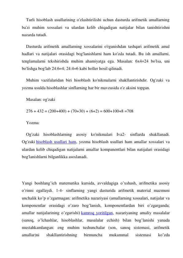 Turli hisoblash usullarining o'zlashtirilishi uchun dasturda arifmetik amallarning 
ba'zi muhim xossalari va ulardan kelib chiqadigan natijalar bilan tanishtirishni 
nazarda tutadi. 
Dasturda arifmetik amallarning xossalarini o'rganishdan tashqari arifmetik amal 
hadlari va natijalari orasidagi bog'lanishlarni ham ko'zda tutadi. Bu ish amallarni, 
tenglamalarni tekshirishda muhim ahamiyatga ega. Masalan: 6x4=24 bo'lsa, uni 
bo'lishga bog'lab 24:6=4; 24:4=6 kabi holler hosil qilinadi. 
Muhim vazifalaridan biri hisoblash ko'nikmalarni shakllantirishdir. Og'zaki va 
yozma usulda hisoblashlar sinflarning har bir mavzusida o'z aksini topgan. 
Masalan: og'zaki 
276 + 432 = (200+400) + (70+30) + (6+2) = 600+100+8 =708 
Yozma: 
Og'zaki hisoblashlarning asosiy ko'nikmalari Iva2- sinflarda shakllanadi. 
Og'zaki hisoblash usullari ham, yozma hisoblash usullari ham amallar xossalari va 
ulardan kelib chiqadigan natijalarni amallar kompanentlari bilan natijalari orasidagi 
bog'lanishlarni bilganlikka asoslanadi. 
 
 
Yangi boshlang’ich matematika kursida, avvaldagiga o’xshash, arifmetika asosiy 
o’rinni egallaydi. 1-4- sinflarning yangi dasturida arifmetik material mazmuni 
unchalik ko’p o’zgarmagan: arifmetika nazariyasi (amallarning xossalari, natijalar va 
komponentlar orasidagi o’zaro bog’lanish, komponentlardan biri o’zgarganda; 
amallar natijalarining o’zgarishi) kamroq yoritilgan, nazariyaning amaliy masalalar 
(sanoq, o’lchashlar, hisoblashlar, masalalar echish) bilan bog’lanishi yanada 
mustahkamlangan: eng muhim tushunchalar (son, sanoq sistemasi, arifmetik 
amallar)ni 
shakllantirishning 
birmuncha 
mukammal 
sistemasi 
ko’zda 
