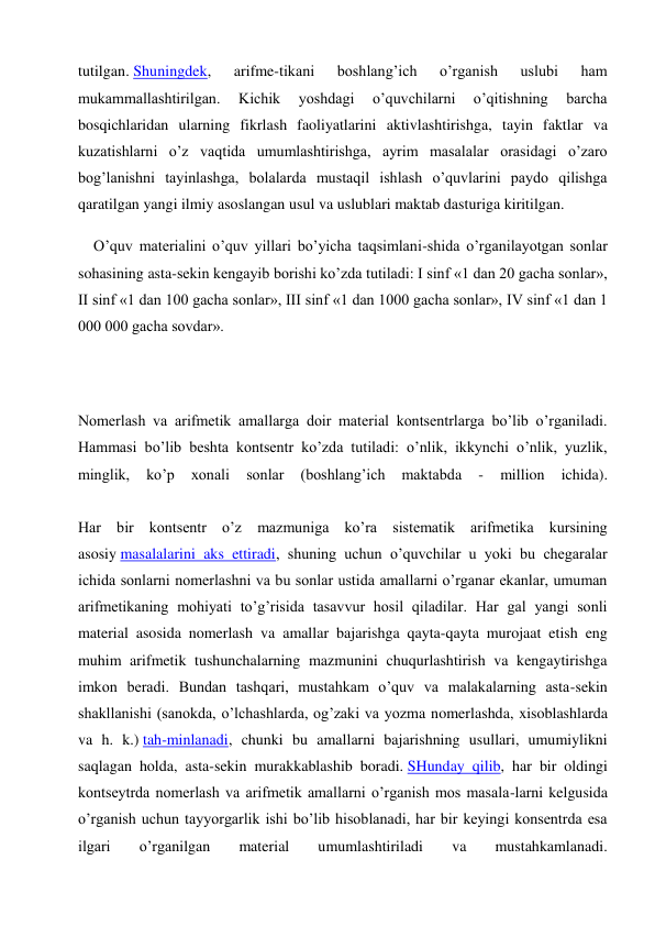 tutilgan. Shuningdek, 
arifme-tikani 
boshlang’ich 
o’rganish 
uslubi 
ham 
mukammallashtirilgan. 
Kichik 
yoshdagi 
o’quvchilarni 
o’qitishning 
barcha 
bosqichlaridan ularning fikrlash faoliyatlarini aktivlashtirishga, tayin faktlar va 
kuzatishlarni o’z vaqtida umumlashtirishga, ayrim masalalar orasidagi o’zaro 
bog’lanishni tayinlashga, bolalarda mustaqil ishlash o’quvlarini paydo qilishga 
qaratilgan yangi ilmiy asoslangan usul va uslublari maktab dasturiga kiritilgan. 
O’quv materialini o’quv yillari bo’yicha taqsimlani-shida o’rganilayotgan sonlar 
sohasining asta-sekin kengayib borishi ko’zda tutiladi: I sinf «1 dan 20 gacha sonlar», 
II sinf «1 dan 100 gacha sonlar», III sinf «1 dan 1000 gacha sonlar», IV sinf «1 dan 1 
000 000 gacha sovdar». 
 
 
Nomerlash va arifmetik amallarga doir material kontsentrlarga bo’lib o’rganiladi. 
Hammasi bo’lib beshta kontsentr ko’zda tutiladi: o’nlik, ikkynchi o’nlik, yuzlik, 
minglik, 
ko’p 
xonali 
sonlar 
(boshlang’ich 
maktabda 
- 
million 
ichida). 
 
Har bir kontsentr o’z mazmuniga ko’ra sistematik arifmetika kursining 
asosiy masalalarini aks ettiradi, shuning uchun o’quvchilar u yoki bu chegaralar 
ichida sonlarni nomerlashni va bu sonlar ustida amallarni o’rganar ekanlar, umuman 
arifmetikaning mohiyati to’g’risida tasavvur hosil qiladilar. Har gal yangi sonli 
material asosida nomerlash va amallar bajarishga qayta-qayta murojaat etish eng 
muhim arifmetik tushunchalarning mazmunini chuqurlashtirish va kengaytirishga 
imkon beradi. Bundan tashqari, mustahkam o’quv va malakalarning asta-sekin 
shakllanishi (sanokda, o’lchashlarda, og’zaki va yozma nomerlashda, xisoblashlarda 
va h. k.) tah-minlanadi, chunki bu amallarni bajarishning usullari, umumiylikni 
saqlagan holda, asta-sekin murakkablashib boradi. SHunday qilib, har bir oldingi 
kontseytrda nomerlash va arifmetik amallarni o’rganish mos masala-larni kelgusida 
o’rganish uchun tayyorgarlik ishi bo’lib hisoblanadi, har bir keyingi konsentrda esa 
ilgari 
o’rganilgan 
material 
umumlashtiriladi 
va 
mustahkamlanadi. 
