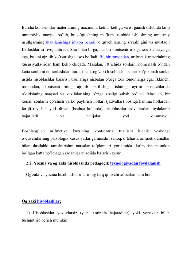  
Barcha kontsentrlar materialining mazmuni, ketma-ketliga va o’rganish uslubida ko’p 
umumiylik mavjud bo’lib, bu o’qitishning ma’lum uslubida ishlashning umu-miy 
usullgarining shakllanishiga imkon beradi, o’quvchilarning ziyrakligini va mustaqil 
fikrlashlarini rivojlantiradi. Shu bilan birga, har bir kontsentr o’ziga xos xususiyatga 
ega, bu uni ajratib ko’rsatishga asos bo’ladi. Bu bir tomondan, arifmetik materialning 
xususiyatla-ridan ham kelib chiqadi. Masalan, 10 ichida sonlarni nomerlash o’ndan 
katta sonlarni nomerlashdan farq qi-ladi: og’zaki hisoblash usullari ko’p xonali sonlar 
ustida hisoblashlar bajarish usullariga nisbatan o’ziga xos tomonlarga ega. Ikkinchi 
tomondan, kontsentrlarning ajratib berilishiga ishning ayrim bosqichlarida 
o’qitishning maqsad va vazifalarining o’ziga xosligi sabab bo’ladi. Masalan, bir 
xonali sonlarni qo’shish va ko’paytirish hollari (jadvallar) boshqa hamma hollardan 
farqli ravishda yod olinadi (boshqa hollarda), hisoblashlar jadvallardan foydalanib 
bajariladi 
va 
natijalar 
yod 
olinmaydi. 
 
Boshlang’ich 
arifmetika 
kursining 
kontsentrik 
tuzilishi 
kichik 
yoshdagi 
o’quvchilarning psixologik xususiyatlariga mosdir: sanoq, o’lchash, arifmetik amallar 
bilan dastlabki tanishtirishni narsalar to’plamlari yordamida. ko’rsatish mumkin 
bo’lgan katta bo’lmagan raqamlar misolida bajarish zarur. 
2.2. Yozma va og’zaki hisoblashda pedagogik texnologiyadan foydalanish 
Og'zaki va yozma hisoblash usullarining farq qiluvchi xossalari ham bor. 
 
 
Og'zaki hisoblashlar; 
1) Hisoblashlar yozuvlarsiz (ya'ni xotirada bajaradilar) yoki yozuvlar bilan 
tushuntirib berish mumkin. 
