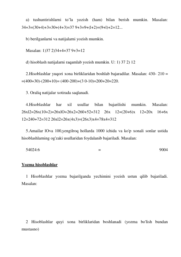 a) tushuntirishlarni to’la yozish (ham) bilan berish mumkin. Masalan: 
34+3=(30+4)+3=30+(4+3)=37 9+3=9+(l+2)=(9+l)+2=12... 
b) berilganlarni va natijalarni yozish mumkin. 
Masalan: 1)37 2)34+4=37 9+3=12 
d) hisoblash natijalarni raqamlab yozish mumkin. U: 1) 37 2) 12 
2.Hisoblashlar yuqori xona birliklaridan boshlab bajaradilar. Masalan: 430- 210 = 
=(400+30)-(200+10)= (400-200)+(3 0-10)=200+20=220. 
3. Oraliq natijalar xotirada saqlanadi. 
4.Hisoblashlar 
har 
xil 
usullar 
bilan 
bajarilishi 
mumkin. 
Masalan: 
26xl2=26x(10+2)=26xlO+26x2=260+52=312 26x 12=(20+6)x 12=20x 16+6x 
12=240+72=312 26xl2=26x(4x3)=(26x3)x4=78x4=312 
5.Amailar lOva 100,yengilroq hollarda 1000 ichida va ko'p xonali sonlar ustida 
hisoblashlarning og'zaki usullaridan foydalanib bajariladi. Masalan: 
54024:6 
= 
9004 
 
Yozma hisoblashlar 
1 Hisoblashlar yozma bajarilganda yechimini yozish ustun qilib bajariladi. 
Masalan: 
 
 
 
2 Hisoblashlar quyi xona birliklaridan boshlanadi (yozma bo'lish bundan 
mustasno) 
