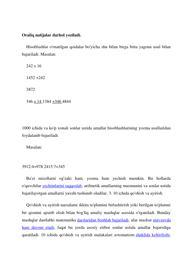  
 
Oraliq natijalar darhol yoziladi. 
Hisoblashlar o'rnatilgan qoidalar bo'yicha shu bilan birga bitta yagona usul bilan 
bajariladi. Masalan: 
242 x 16 
1452 +242 
3872 
346 x 14 1384 +346 4844 
 
 
1000 ichida va ko'p xonali sonlar ustida amallar hisoblashlarining yozma usullaridan 
foydalanib bajariladi. 
Masalan: 
 
3912:4=978 2415:7=345 
Ba'zi misollarni og'zaki ham, yozma ham yechish mumkin. Bu hollarda 
o'quvchilar yechimlarini taqqoslab, arifmetik amallarning mazmunini va sonlar ustida 
bajarilayotgan amallarni yaxshi tushunib oladilar. 3. 10 ichida qo'shish va ayirish. 
Qo'shish va ayirish narsalarni ikkita to'plamini birlashtirish yoki berilgan to'plamni 
bir qismini ajratib olish bilan bog'liq amaliy mashqlar asosida o'rganiladi. Bunday 
mashqlar dastlabki matematika darslaridan boshlab bajariladi, ular mazkur mavzuvda 
ham davom etadi, faqat bu yerda asosiy etibor sonlar ustida amallar bajarishga 
qaratiladi. 10 ichida qo'shish va ayirish malakalari avtomatizm shaklida keltirilishi, 
