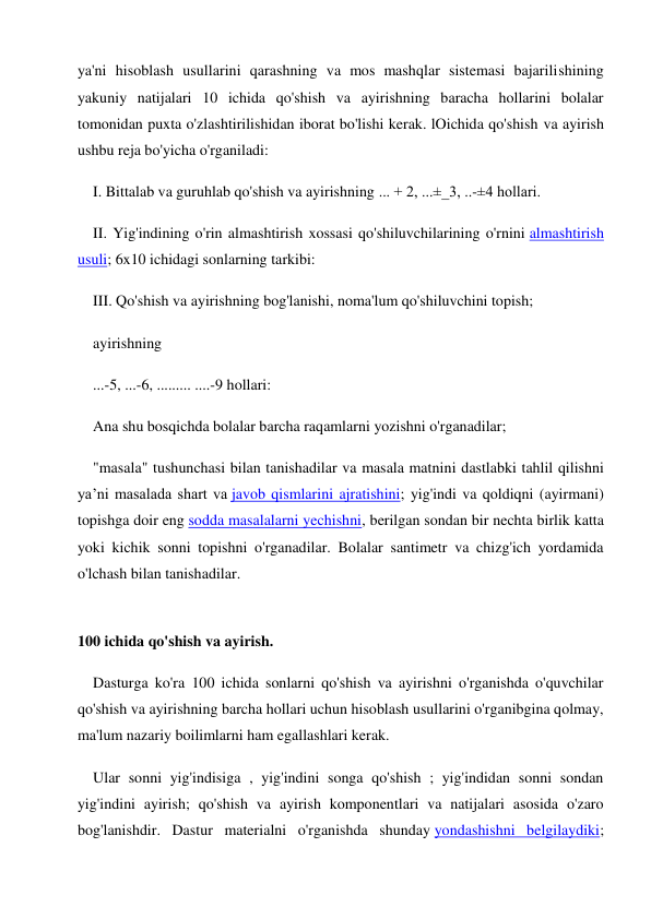 ya'ni hisoblash usullarini qarashning va mos mashqlar sistemasi bajarilishining 
yakuniy natijalari 10 ichida qo'shish va ayirishning baracha hollarini bolalar 
tomonidan puxta o'zlashtirilishidan iborat bo'lishi kerak. lOichida qo'shish va ayirish 
ushbu reja bo'yicha o'rganiladi: 
I. Bittalab va guruhlab qo'shish va ayirishning ... + 2, ...±_3, ..-±4 hollari. 
II. Yig'indining o'rin almashtirish xossasi qo'shiluvchilarining o'rnini almashtirish 
usuli; 6x10 ichidagi sonlarning tarkibi: 
III. Qo'shish va ayirishning bog'lanishi, noma'lum qo'shiluvchini topish; 
ayirishning 
...-5, ...-6, ......... ....-9 hollari: 
Ana shu bosqichda bolalar barcha raqamlarni yozishni o'rganadilar; 
"masala" tushunchasi bilan tanishadilar va masala matnini dastlabki tahlil qilishni 
ya’ni masalada shart va javob qismlarini ajratishini; yig'indi va qoldiqni (ayirmani) 
topishga doir eng sodda masalalarni yechishni, berilgan sondan bir nechta birlik katta 
yoki kichik sonni topishni o'rganadilar. Bolalar santimetr va chizg'ich yordamida 
o'lchash bilan tanishadilar. 
 
100 ichida qo'shish va ayirish. 
Dasturga ko'ra 100 ichida sonlarni qo'shish va ayirishni o'rganishda o'quvchilar 
qo'shish va ayirishning barcha hollari uchun hisoblash usullarini o'rganibgina qolmay, 
ma'lum nazariy boilimlarni ham egallashlari kerak. 
Ular sonni yig'indisiga , yig'indini songa qo'shish ; yig'indidan sonni sondan 
yig'indini ayirish; qo'shish va ayirish komponentlari va natijalari asosida o'zaro 
bog'lanishdir. Dastur materialni o'rganishda shunday yondashishni belgilaydiki; 
