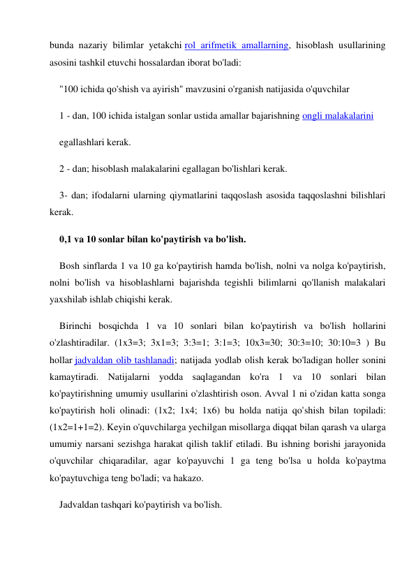 bunda nazariy bilimlar yetakchi rol arifmetik amallarning, hisoblash usullarining 
asosini tashkil etuvchi hossalardan iborat bo'ladi: 
"100 ichida qo'shish va ayirish" mavzusini o'rganish natijasida o'quvchilar 
1 - dan, 100 ichida istalgan sonlar ustida amallar bajarishning ongli malakalarini 
egallashlari kerak. 
2 - dan; hisoblash malakalarini egallagan bo'lishlari kerak. 
3- dan; ifodalarni ularning qiymatlarini taqqoslash asosida taqqoslashni bilishlari 
kerak. 
0,1 va 10 sonlar bilan ko'paytirish va bo'lish. 
Bosh sinflarda 1 va 10 ga ko'paytirish hamda bo'lish, nolni va nolga ko'paytirish, 
nolni bo'lish va hisoblashlarni bajarishda tegishli bilimlarni qo'llanish malakalari 
yaxshilab ishlab chiqishi kerak. 
Birinchi bosqichda 1 va 10 sonlari bilan ko'paytirish va bo'lish hollarini 
o'zlashtiradilar. (1x3=3; 3x1=3; 3:3=1; 3:1=3; 10x3=30; 30:3=10; 30:10=3 ) Bu 
hollar jadvaldan olib tashlanadi; natijada yodlab olish kerak bo'ladigan holler sonini 
kamaytiradi. Natijalarni yodda saqlagandan ko'ra 1 va 10 sonlari bilan 
ko'paytirishning umumiy usullarini o'zlashtirish oson. Avval 1 ni o'zidan katta songa 
ko'paytirish holi olinadi: (1x2; 1x4; 1x6) bu holda natija qo'shish bilan topiladi: 
(1x2=1+1=2). Keyin o'quvchilarga yechilgan misollarga diqqat bilan qarash va ularga 
umumiy narsani sezishga harakat qilish taklif etiladi. Bu ishning borishi jarayonida 
o'quvchilar chiqaradilar, agar ko'payuvchi 1 ga teng bo'lsa u holda ko'paytma 
ko'paytuvchiga teng bo'ladi; va hakazo. 
Jadvaldan tashqari ko'paytirish va bo'lish. 
