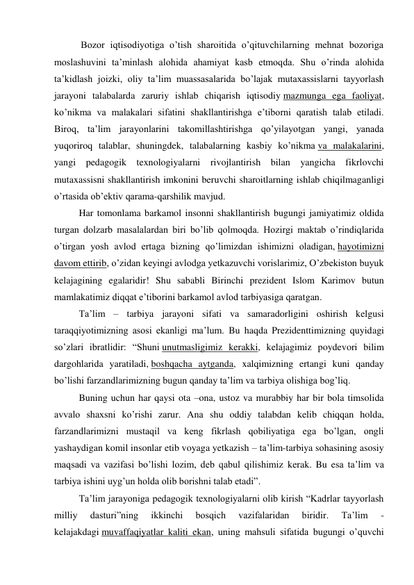            Bozor iqtisodiyotiga o’tish sharoitida o’qituvchilarning mehnat bozoriga 
moslashuvini ta’minlash alohida ahamiyat kasb etmoqda. Shu o’rinda alohida 
ta’kidlash joizki, oliy ta’lim muassasalarida bo’lajak mutaxassislarni tayyorlash 
jarayoni talabalarda zaruriy ishlab chiqarish iqtisodiy mazmunga ega faoliyat, 
ko’nikma va malakalari sifatini shakllantirishga e’tiborni qaratish talab etiladi. 
Biroq, ta’lim jarayonlarini takomillashtirishga qo’yilayotgan yangi, yanada 
yuqoriroq talablar, shuningdek, talabalarning kasbiy ko’nikma va malakalarini, 
yangi pedagogik texnologiyalarni rivojlantirish bilan yangicha fikrlovchi 
mutaxassisni shakllantirish imkonini beruvchi sharoitlarning ishlab chiqilmaganligi 
o’rtasida ob’ektiv qarama-qarshilik mavjud. 
Har tomonlama barkamol insonni shakllantirish bugungi jamiyatimiz oldida 
turgan dolzarb masalalardan biri bo’lib qolmoqda. Hozirgi maktab o’rindiqlarida 
o’tirgan yosh avlod ertaga bizning qo’limizdan ishimizni oladigan, hayotimizni 
davom ettirib, o’zidan keyingi avlodga yetkazuvchi vorislarimiz, O’zbekiston buyuk 
kelajagining egalaridir! Shu sababli Birinchi prezident Islom Karimov butun 
mamlakatimiz diqqat e’tiborini barkamol avlod tarbiyasiga qaratgan. 
Ta’lim – tarbiya jarayoni sifati va samaradorligini oshirish kelgusi 
taraqqiyotimizning asosi ekanligi ma’lum. Bu haqda Prezidenttimizning quyidagi 
so’zlari ibratlidir: “Shuni unutmasligimiz kerakki, kelajagimiz poydevori bilim 
dargohlarida yaratiladi, boshqacha aytganda, xalqimizning ertangi kuni qanday 
bo’lishi farzandlarimizning bugun qanday ta’lim va tarbiya olishiga bog’liq. 
Buning uchun har qaysi ota –ona, ustoz va murabbiy har bir bola timsolida 
avvalo shaxsni ko’rishi zarur. Ana shu oddiy talabdan kelib chiqqan holda, 
farzandlarimizni mustaqil va keng fikrlash qobiliyatiga ega bo’lgan, ongli 
yashaydigan komil insonlar etib voyaga yetkazish – ta’lim-tarbiya sohasining asosiy 
maqsadi va vazifasi bo’lishi lozim, deb qabul qilishimiz kerak. Bu esa ta’lim va 
tarbiya ishini uyg’un holda olib borishni talab etadi”. 
Ta’lim jarayoniga pedagogik texnologiyalarni olib kirish “Kadrlar tayyorlash 
milliy 
dasturi”ning 
ikkinchi 
bosqich 
vazifalaridan 
biridir. 
Ta’lim 
- 
kelajakdagi muvaffaqiyatlar kaliti ekan, uning mahsuli sifatida bugungi o’quvchi 
