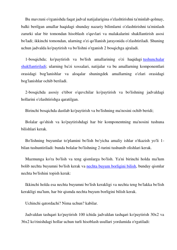 Bu mavzuni o'rganishda faqat jadval natijalarigina o'zlashtirishni ta'minlab qolmay, 
balki berilgan amallar haqidagi shunday nazariy bilimlarni o'zlashtirishni ta'minlash 
zarurki ular bir tomondan hisoblash o'quvlari va malakalarini shakllantirish asosi 
bo'ladi; ikkinchi tomondan, ularning o'zi qo'llanish jarayonida o'zlashtiriladi. Shuning 
uchun jadvalda ko'paytirish va bo'lishni o'rganish 2 bosqichga ajraladi. 
1-bosqichda; ko'paytirish va bo'lish amallarining o'zi haqidagi tushunchalar 
shakllantiriladi; ularning ba'zi xossalari, natijalar va bu amallarning komponentlari 
orasidagi bog'lanishlar va aloqalar shuningdek amallarning o'zlari orasidagi 
bog'lanishlar ochib beriladi. 
2-bosqichda asosiy e'tibor o'quvchilar ko'paytirish va bo'lishning jadvaldagi 
hollarini o'zlashtirishga qaratilgan. 
Birinchi bosqichda dastlab ko'paytirish va bo'lishning ma'nosini ochib beridi; 
Bolalar qo'shish va ko'paytirishdagi har bir komponentning ma'nosini tushuna 
bilishlari kerak. 
Bo'lishning buyumlar to'plamini bo'lish bo'yicha amaliy ishlar o'tkazish yo'li 1- 
bilan tushuntiriladi: bunda bolalar bo'lishning 2-turini tushunib olishlari kerak. 
Mazmunga ko'ra bo'lish va teng qismlarga bo'lish. Ya'ni birinchi holda ma'lum 
bolib nechta buyumni bo'lish kerak va nechta buyum borligini bilish, bunday qismlar 
nechta bo'lishini topish kerak: 
Ikkinchi holda esa nechta buyumni bo'lish kerakligi va nechta teng bo'lakka bo'lish 
kerakligi ma'lum, har bir qismda nechta buyum borligini bilish kerak. 
Uchinchi qatordachi? Nima uchun? kabilar. 
Jadvaldan tashqari ko'paytirish 100 ichida jadvaldan tashqari ko'paytirish 30x2 va 
36x2 ko'rinishdagi hollar uchun turli hisoblash usullari yordamida o'rgatiladi: 
