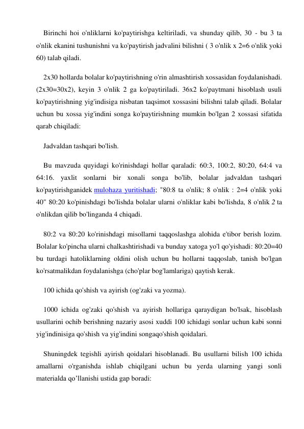 Birinchi hoi o'nliklarni ko'paytirishga keltiriladi, va shunday qilib, 30 - bu 3 ta 
o'nlik ekanini tushunishni va ko'paytirish jadvalini bilishni ( 3 o'nlik x 2=6 o'nlik yoki 
60) talab qiladi. 
2x30 hollarda bolalar ko'paytirishning o'rin almashtirish xossasidan foydalanishadi. 
(2x30=30x2), keyin 3 o'nlik 2 ga ko'paytiriladi. 36x2 ko'paytmani hisoblash usuli 
ko'paytirishning yig'indisiga nisbatan taqsimot xossasini bilishni talab qiladi. Bolalar 
uchun bu xossa yig'indini songa ko'paytirishning mumkin bo'lgan 2 xossasi sifatida 
qarab chiqiladi: 
Jadvaldan tashqari bo'lish. 
Bu mavzuda quyidagi ko'rinishdagi hollar qaraladi: 60:3, 100:2, 80:20, 64:4 va 
64:16. yaxlit sonlarni bir xonali songa bo'lib, bolalar jadvaldan tashqari 
ko'paytirishganidek mulohaza yuritishadi; "80:8 ta o'nlik; 8 o'nlik : 2=4 o'nlik yoki 
40" 80:20 ko'pinishdagi bo'lishda bolalar ularni o'nliklar kabi bo'lishda, 8 o'nlik 2 ta 
o'nlikdan qilib bo'linganda 4 chiqadi. 
80:2 va 80:20 ko'rinishdagi misollarni taqqoslashga alohida e'tibor berish lozim. 
Bolalar ko'pincha ularni chalkashtirishadi va bunday xatoga yo'l qo'yishadi: 80:20=40 
bu turdagi hatoliklarning oldini olish uchun bu hollarni taqqoslab, tanish bo'lgan 
ko'rsatmalikdan foydalanishga (cho'plar bog'lamlariga) qaytish kerak. 
100 ichida qo'shish va ayirish (og'zaki va yozma). 
1000 ichida og'zaki qo'shish va ayirish hollariga qaraydigan bo'lsak, hisoblash 
usullarini ochib berishning nazariy asosi xuddi 100 ichidagi sonlar uchun kabi sonni 
yig'indinisiga qo'shish va yig'indini songaqo'shish qoidalari. 
Shuningdek tegishli ayirish qoidalari hisoblanadi. Bu usullarni bilish 100 ichida 
amallarni o'rganishda ishlab chiqilgani uchun bu yerda ularning yangi sonli 
materialda qo’llanishi ustida gap boradi: 
