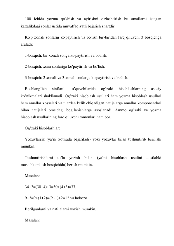 100 ichida yozma qo'shish va ayirishni o'zlashtirish bu amallarni istagan 
kattalikdagi sonlar ustida muvaffaqiyatli bajarish shartdir. 
Ko'p xonali sonlarni ko'paytirish va bo'lish bir-biridan farq qiluvchi 3 bosqichga 
araladi: 
1-bosqich: bir xonali songa ko'paytirish va bo'lish. 
2-bosqich: xona sonlariga ko'paytirish va bo'lish. 
3-bosqich: 2 xonali va 3 xonali sonlarga ko'paytirish va bo'lish. 
Boshlang’ich 
sinflarda 
o’quvchilarida 
og’zaki 
hisoblashlarning 
asosiy 
ko’nikmalari shakllanadi. Og’zaki hisoblash usullari ham yozma hisoblash usullari 
ham amallar xossalari va ulardan kelib chiqadigan natijalarga amallar komponentlari 
bilan natijalari orasidagi bog’lanishlarga asoslanadi. Ammo og’zaki va yozma 
hisoblash usullarining farq qiluvchi tomonlari ham bor. 
Og’zaki hisoblashlar: 
Yozuvlarsiz (ya’ni xotirada bajariladi) yoki yozuvlar bilan tushuntirib berilishi 
mumkin: 
Tushuntirishlarni 
to’la 
yozish 
bilan 
(ya’ni 
hisoblash 
usulini 
dastlabki 
mustahkamlash bosqichida) berish mumkin. 
Masalan: 
34+3=(30+4)+3=30+(4+3)=37, 
9+3=9+(1+2)=(9+1)+2=12 va hokozo. 
Berilganlarni va natijalarni yozish mumkin. 
Masalan: 
