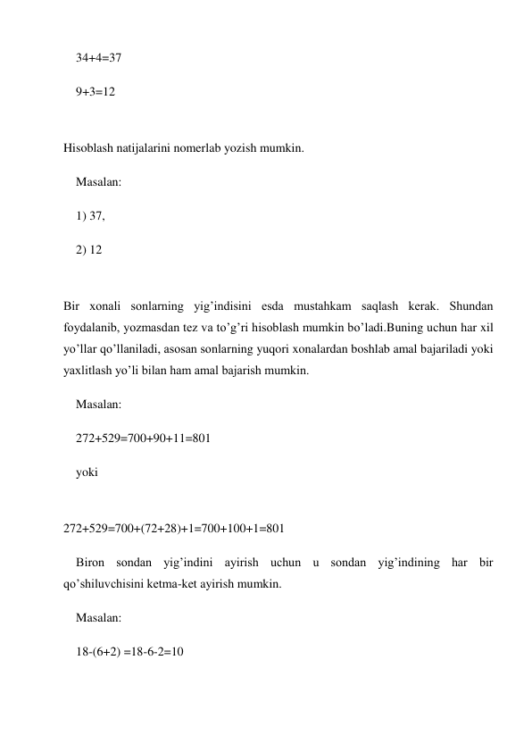 34+4=37 
9+3=12 
 
Hisoblash natijalarini nomerlab yozish mumkin. 
Masalan: 
1) 37, 
2) 12 
 
Bir xonali sonlarning yig’indisini esda mustahkam saqlash kerak. Shundan 
foydalanib, yozmasdan tez va to’g’ri hisoblash mumkin bo’ladi.Buning uchun har xil 
yo’llar qo’llaniladi, asosan sonlarning yuqori xonalardan boshlab amal bajariladi yoki 
yaxlitlash yo’li bilan ham amal bajarish mumkin. 
Masalan: 
272+529=700+90+11=801 
yoki 
 
272+529=700+(72+28)+1=700+100+1=801 
Biron sondan yig’indini ayirish uchun u sondan yig’indining har bir 
qo’shiluvchisini ketma-ket ayirish mumkin. 
Masalan: 
18-(6+2) =18-6-2=10 
