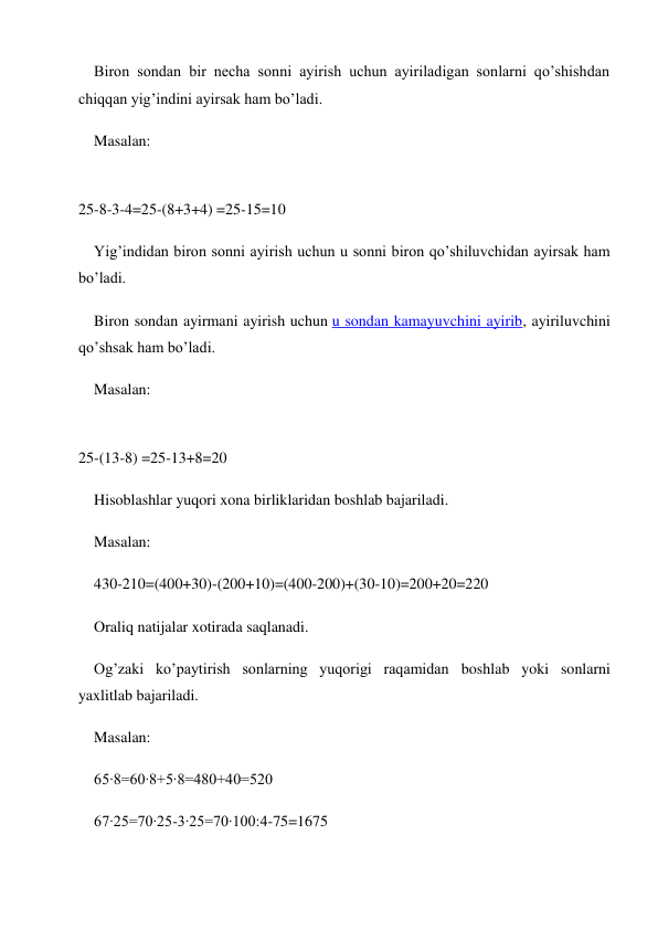 Biron sondan bir necha sonni ayirish uchun ayiriladigan sonlarni qo’shishdan 
chiqqan yig’indini ayirsak ham bo’ladi. 
Masalan: 
 
25-8-3-4=25-(8+3+4) =25-15=10 
Yig’indidan biron sonni ayirish uchun u sonni biron qo’shiluvchidan ayirsak ham 
bo’ladi. 
Biron sondan ayirmani ayirish uchun u sondan kamayuvchini ayirib, ayiriluvchini 
qo’shsak ham bo’ladi. 
Masalan: 
 
25-(13-8) =25-13+8=20 
Hisoblashlar yuqori xona birliklaridan boshlab bajariladi. 
Masalan: 
430-210=(400+30)-(200+10)=(400-200)+(30-10)=200+20=220 
Oraliq natijalar xotirada saqlanadi. 
Og’zaki ko’paytirish sonlarning yuqorigi raqamidan boshlab yoki sonlarni 
yaxlitlab bajariladi. 
Masalan: 
65∙8=60∙8+5∙8=480+40=520 
67∙25=70∙25-3∙25=70∙100:4-75=1675 
