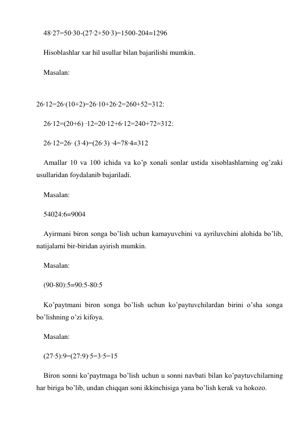 48∙27=50∙30-(27∙2+50∙3)=1500-204=1296 
Hisoblashlar xar hil usullar bilan bajarilishi mumkin. 
Masalan: 
 
26∙12=26∙(10+2)=26∙10+26∙2=260+52=312: 
26∙12=(20+6) ∙12=20∙12+6∙12=240+72=312: 
26∙12=26∙ (3∙4)=(26∙3) ∙4=78∙4=312 
Amallar 10 va 100 ichida va ko’p xonali sonlar ustida xisoblashlarning og’zaki 
usullaridan foydalanib bajariladi. 
Masalan: 
54024:6=9004 
Ayirmani biron songa bo’lish uchun kamayuvchini va ayriluvchini alohida bo’lib, 
natijalarni bir-biridan ayirish mumkin. 
Masalan: 
(90-80):5=90:5-80:5 
Ko’paytmani biron songa bo’lish uchun ko’paytuvchilardan birini o’sha songa 
bo’lishning o’zi kifoya. 
Masalan: 
(27∙5):9=(27:9)∙5=3∙5=15 
Biron sonni ko’paytmaga bo’lish uchun u sonni navbati bilan ko’paytuvchilarning 
har biriga bo’lib, undan chiqqan soni ikkinchisiga yana bo’lish kerak va hokozo. 
