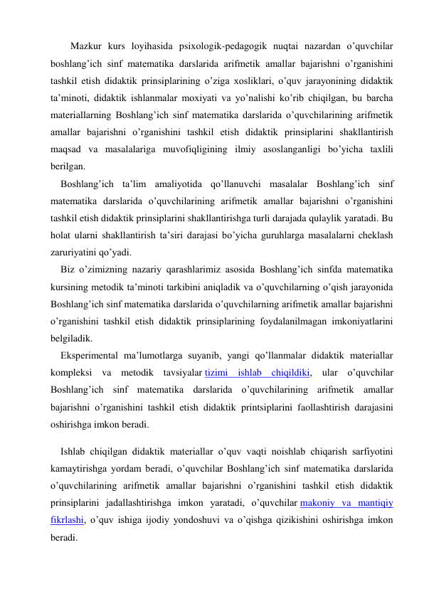     Mazkur kurs loyihasida psixologik-pedagogik nuqtai nazardan o’quvchilar 
boshlang’ich sinf matematika darslarida arifmetik amallar bajarishni o’rganishini 
tashkil etish didaktik prinsiplarining o’ziga xosliklari, o’quv jarayonining didaktik 
ta’minoti, didaktik ishlanmalar moxiyati va yo’nalishi ko’rib chiqilgan, bu barcha 
materiallarning Boshlang’ich sinf matematika darslarida o’quvchilarining arifmetik 
amallar bajarishni o’rganishini tashkil etish didaktik prinsiplarini shakllantirish 
maqsad va masalalariga muvofiqligining ilmiy asoslanganligi bo’yicha taxlili 
berilgan. 
Boshlang’ich ta’lim amaliyotida qo’llanuvchi masalalar Boshlang’ich sinf 
matematika darslarida o’quvchilarining arifmetik amallar bajarishni o’rganishini 
tashkil etish didaktik prinsiplarini shakllantirishga turli darajada qulaylik yaratadi. Bu 
holat ularni shakllantirish ta’siri darajasi bo’yicha guruhlarga masalalarni cheklash 
zaruriyatini qo’yadi. 
Biz o’zimizning nazariy qarashlarimiz asosida Boshlang’ich sinfda matematika 
kursining metodik ta’minoti tarkibini aniqladik va o’quvchilarning o’qish jarayonida 
Boshlang’ich sinf matematika darslarida o’quvchilarning arifmetik amallar bajarishni 
o’rganishini tashkil etish didaktik prinsiplarining foydalanilmagan imkoniyatlarini 
belgiladik. 
Eksperimental ma’lumotlarga suyanib, yangi qo’llanmalar didaktik materiallar 
kompleksi va metodik tavsiyalar tizimi ishlab chiqildiki, ular o’quvchilar 
Boshlang’ich sinf matematika darslarida o’quvchilarining arifmetik amallar 
bajarishni o’rganishini tashkil etish didaktik printsiplarini faollashtirish darajasini 
oshirishga imkon beradi. 
Ishlab chiqilgan didaktik materiallar o’quv vaqti noishlab chiqarish sarfiyotini 
kamaytirishga yordam beradi, o’quvchilar Boshlang’ich sinf matematika darslarida 
o’quvchilarining arifmetik amallar bajarishni o’rganishini tashkil etish didaktik 
prinsiplarini jadallashtirishga imkon yaratadi, o’quvchilar makoniy va mantiqiy 
fikrlashi, o’quv ishiga ijodiy yondoshuvi va o’qishga qizikishini oshirishga imkon 
beradi. 
