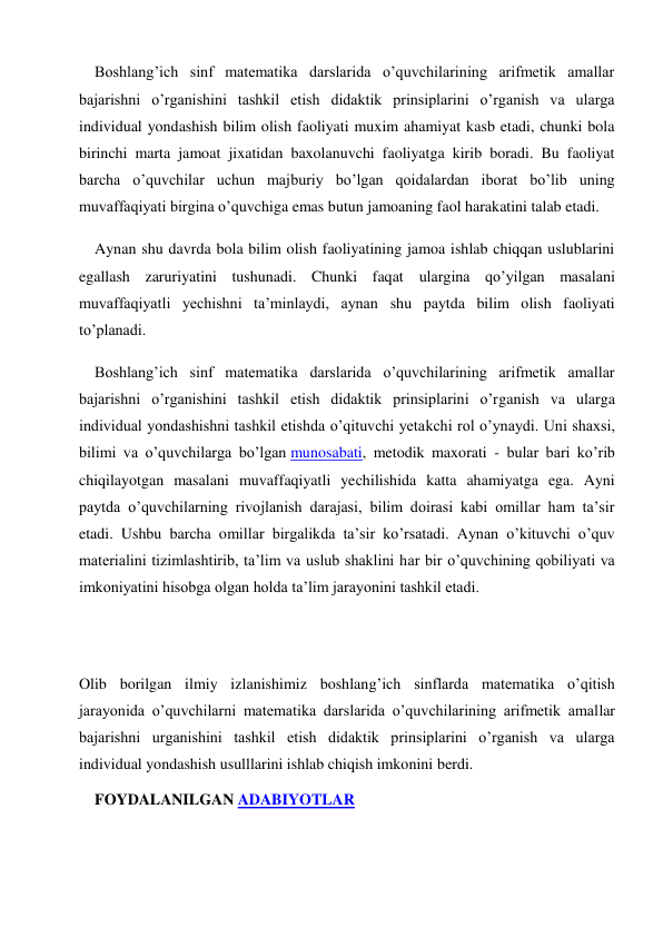 Boshlang’ich sinf matematika darslarida o’quvchilarining arifmetik amallar 
bajarishni o’rganishini tashkil etish didaktik prinsiplarini o’rganish va ularga 
individual yondashish bilim olish faoliyati muxim ahamiyat kasb etadi, chunki bola 
birinchi marta jamoat jixatidan baxolanuvchi faoliyatga kirib boradi. Bu faoliyat 
barcha o’quvchilar uchun majburiy bo’lgan qoidalardan iborat bo’lib uning 
muvaffaqiyati birgina o’quvchiga emas butun jamoaning faol harakatini talab etadi. 
Aynan shu davrda bola bilim olish faoliyatining jamoa ishlab chiqqan uslublarini 
egallash zaruriyatini tushunadi. Chunki faqat ulargina qo’yilgan masalani 
muvaffaqiyatli yechishni ta’minlaydi, aynan shu paytda bilim olish faoliyati 
to’planadi. 
Boshlang’ich sinf matematika darslarida o’quvchilarining arifmetik amallar 
bajarishni o’rganishini tashkil etish didaktik prinsiplarini o’rganish va ularga 
individual yondashishni tashkil etishda o’qituvchi yetakchi rol o’ynaydi. Uni shaxsi, 
bilimi va o’quvchilarga bo’lgan munosabati, metodik maxorati - bular bari ko’rib 
chiqilayotgan masalani muvaffaqiyatli yechilishida katta ahamiyatga ega. Ayni 
paytda o’quvchilarning rivojlanish darajasi, bilim doirasi kabi omillar ham ta’sir 
etadi. Ushbu barcha omillar birgalikda ta’sir ko’rsatadi. Aynan o’kituvchi o’quv 
materialini tizimlashtirib, ta’lim va uslub shaklini har bir o’quvchining qobiliyati va 
imkoniyatini hisobga olgan holda ta’lim jarayonini tashkil etadi. 
 
 
Olib borilgan ilmiy izlanishimiz boshlang’ich sinflarda matematika o’qitish 
jarayonida o’quvchilarni matematika darslarida o’quvchilarining arifmetik amallar 
bajarishni urganishini tashkil etish didaktik prinsiplarini o’rganish va ularga 
individual yondashish usulllarini ishlab chiqish imkonini berdi. 
FOYDALANILGAN ADABIYOTLAR 
 
