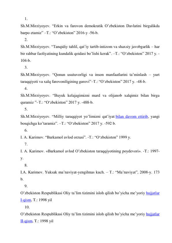 1. 
 
Sh.M.Mirziyoyev. “Erkin va farovon demokratik O’zbekiston Davlatini birgalikda 
barpo etamiz” –T.: “O’zbekiston” 2016-y -56-b. 
2. 
 
Sh.M.Mirziyoyev. “Tanqidiy tahlil, qat’iy tartib-intizom va shaxsiy javobgarlik – har 
bir rahbar faoliyatining kundalik qoidasi bo’lishi kerak”. –T.: “O‘zbekiston” 2017 y. -
104-b. 
3. 
 
Sh.M.Mirziyoyev. “Qonun usutuvorligi va inson manfaatlarini ta’minlash – yurt 
taraqqiyoti va xalq farovoniligining garovi”–T.: “O‘zbekiston” 2017 y. -48-b. 
4. 
 
Sh.M.Mirziyoyev. “Buyuk kelajagimizni mard va olijanob xalqimiz bilan birga 
quramiz ”–T.: “O‘zbekiston” 2017 y. -488-b. 
5. 
 
Sh.M.Mirziyoyev. “Milliy taraqqiyot yo’limizni qat’iyat bilan davom ettirib, yangi 
bosqichga ko’taramiz”. –T.: “O‘zbekiston” 2017 y. -592 b. 
6. 
 
I. A. Karimov. “Barkamol avlod orzusi”. -T.: “O‘zbekiston” 1999 y. 
7. 
 
I. A. Karimov. «Barkamol avlod O’zbekiston taraqqiyotining poydevori». -T.: 1997-
y. 
8. 
 
I.А. Kаrimоv. Yuksаk mа’nаviyat-yеngilmаs kuch. – T.: “Mа’nаviyat”, 2008-y. 173 
b. 
9. 
 
O’zbekiston Respublikasi Oliy ta’lim tizimini isloh qilish bo’yicha me’yoriy hujjatlar 
I-qism, T.: 1998 yil 
10. 
 
O’zbekiston Respublikasi Oliy ta’lim tizimini isloh qilish bo’yicha me’yoriy hujjatlar 
II-qism, T.: 1998 yil 
