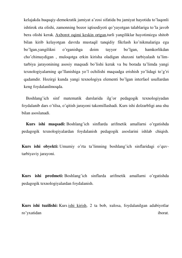 kelajakda huquqiy-demokratik jamiyat a’zosi sifatida bu jamiyat hayotida to’laqonli 
ishtirok eta olishi, zamonning bozor iqtisodiyoti qo’yayotgan talablariga to’la javob 
bera olishi kerak. Axborot oqimi keskin ortgan,turli yangiliklar hayotimizga shitob 
bilan kirib kelayotgan davrda mustaqil tanqidiy fikrlash ko’nikmalariga ega 
bo’lgan,yangilikni 
o’rganishga 
doim 
tayyor 
bo’lgan, 
hamkorlikdan 
cho’chimaydigan , muloqotga erkin kirisha oladigan shaxsni tarbiyalash ta’lim-
tarbiya jarayonining asosiy maqsadi bo’lishi kerak va bu borada ta’limda yangi 
texnologiyalarning qo’llanishiga yo’l ochilishi maqsadga erishish yo’lidagi to’g’ri 
qadamdir. Hozirgi kunda yangi texnologiya elementi bo’lgan interfaol usullardan 
keng foydalanilmoqda. 
Boshlang’ich sinf matematik darslarida ilg’or pedagogik texnologiyadan 
foydalanib dars o’tilsa, o’qitish jarayoni takomillashadi. Kurs ishi dolzarbligi ana shu 
bilan asoslanadi. 
Kurs ishi maqsadi: Boshlang’ich sinflarda arifmetik amallarni o’rgatishda 
pedagogik texnologiyalardan foydalanish pedagogik asoslarini ishlab chiqish. 
 
Kurs ishi obyekti: Umumiy o’rta ta’limning boshlang’ich sinflaridagi o’quv-
tarbiyaviy jarayoni. 
 
 
Kurs ishi predmeti: Boshlang’ich sinflarda arifmetik amallarni o’rgatishda 
pedagogik texnologiyalardan foydalanish. 
 
 
Kurs ishi tuzilishi: Kurs ishi kirish, 2 ta bob, xulosa, foydalanilgan adabiyotlar 
ro’yxatidan 
iborat. 
 
 
 
