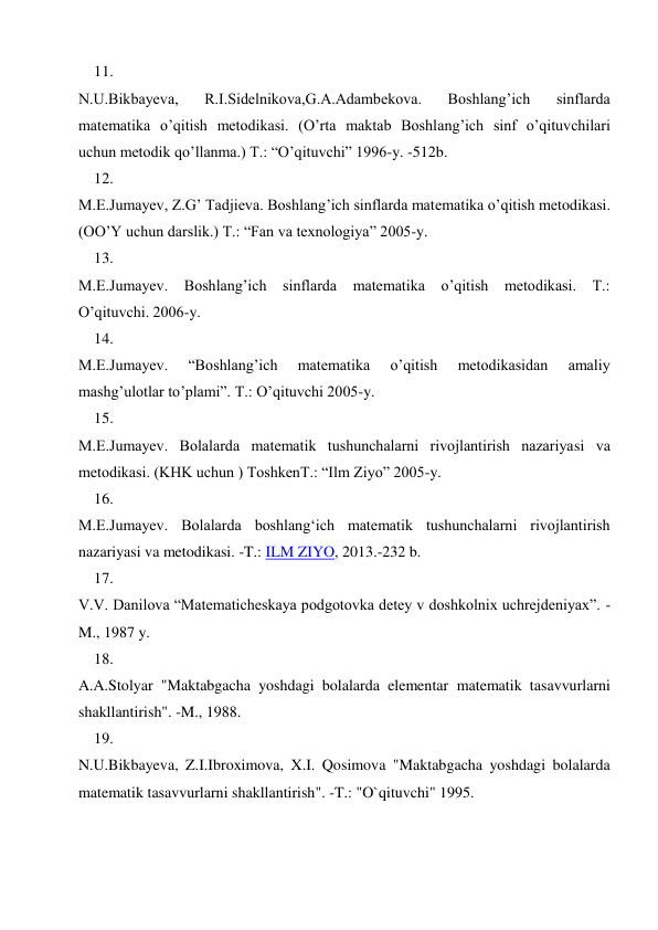 11. 
 
N.U.Bikbayеva, 
R.I.Sidеlnikova,G.A.Adambеkova. 
Boshlang’ich 
sinflarda 
matеmatika o’qitish mеtodikasi. (O’rta maktab Boshlang’ich sinf o’qituvchilari 
uchun mеtodik qo’llanma.) T.: “O’qituvchi” 1996-y. -512b. 
12. 
 
M.Е.Jumayеv, Z.G’ Tadjiеva. Boshlang’ich sinflarda matеmatika o’qitish mеtodikasi. 
(OO’Y uchun darslik.) T.: “Fan va tеxnologiya” 2005-y. 
13. 
 
M.E.Jumayеv. Boshlang’ich sinflarda matеmatika o’qitish mеtodikasi. T.: 
O’qituvchi. 2006-y. 
14. 
 
M.E.Jumayеv. 
“Boshlang’ich 
matеmatika 
o’qitish 
mеtodikasidan 
amaliy 
mashg’ulotlar to’plami”. T.: O’qituvchi 2005-y. 
15. 
 
M.E.Jumayеv. Bolalarda matеmatik tushunchalarni rivojlantirish nazariyasi va 
mеtodikasi. (KHK uchun ) ToshkеnT.: “Ilm Ziyo” 2005-y. 
16. 
 
M.E.Jumayev. Bolalarda boshlang‘ich matematik tushunchalarni rivojlantirish 
nazariyasi va metodikasi. -T.: ILM ZIYO, 2013.-232 b. 
17. 
 
V.V. Danilova “Matematicheskaya podgotovka detey v doshkolnix uchrejdeniyax”. -
M., 1987 y. 
18. 
 
A.A.Stolyar "Maktabgacha yoshdagi bolalarda elementar matematik tasavvurlarni 
shakllantirish". -M., 1988. 
19. 
 
N.U.Bikbayeva, Z.I.Ibroximova, X.I. Qosimova "Maktabgacha yoshdagi bolalarda 
matematik tasavvurlarni shakllantirish". -T.: "O`qituvchi" 1995. 
