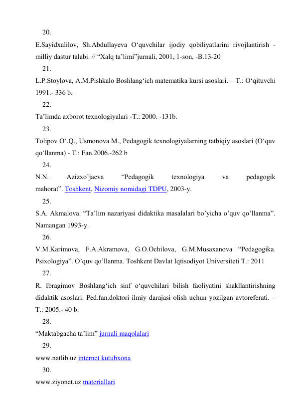 20. 
 
E.Sayidxalilov, Sh.Abdullayeva O‘quvchilar ijodiy qobiliyatlarini rivojlantirish - 
milliy dastur talabi. // “Xalq ta’limi”jurnali, 2001, 1-son, -B.13-20 
21. 
 
L.P.Stoylova, A.M.Pishkalo Boshlang‘ich matematika kursi asoslari. – T.: O‘qituvchi 
1991.- 336 b. 
22. 
 
Ta’limda axborot texnologiyalari -T.: 2000. -131b. 
23. 
 
Tolipov O‘.Q., Usmonova M., Pedagogik texnologiyalarning tatbiqiy asoslari (O‘quv 
qo‘llanma) - T.: Fan.2006.-262 b 
24. 
 
N.N. 
Azizxo’jaeva 
“Pedagogik 
texnologiya 
va 
pedagogik 
mahorat”. Toshkent, Nizomiy nomidagi TDPU, 2003-y. 
25. 
 
S.A. Akmalova. “Ta’lim nazariyasi didaktika masalalari bo’yicha o’quv qo’llanma”. 
Namangan 1993-y. 
26. 
 
V.M.Kаrimоvа, F.А.Аkrаmоvа, G.О.Оchilоvа, G.M.Musахаnоvа “Pedagogika. 
Psixologiya”. O’quv qo’llanma. Tоshkеnt Dаvlаt Iqtisоdiyot Univеrsitеti T.: 2011 
27. 
 
R. Ibragimov Boshlang‘ich sinf o‘quvchilari bilish faoliyatini shakllantirishning 
didaktik asoslari. Ped.fan.doktori ilmiy darajasi olish uchun yozilgan avtoreferati. –
T.: 2005.- 40 b. 
28. 
 
“Maktabgacha ta’lim” jurnali maqolalari 
29. 
 
www.natlib.uz internet kutubxona 
30. 
 
www.ziyonet.uz materiallari 
