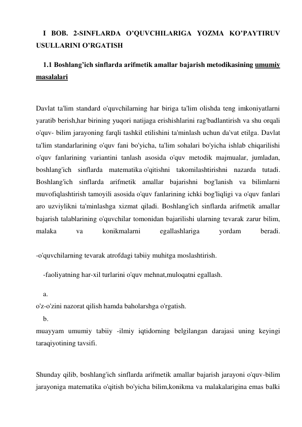 I BOB. 2-SINFLARDA O’QUVCHILARIGA YOZMA KO’PAYTIRUV 
USULLARINI O’RGATISH 
1.1 Boshlang’ich sinflarda arifmetik amallar bajarish metodikasining umumiy 
masalalari 
 
Davlat ta'lim standard o'quvchilarning har biriga ta'lim olishda teng imkoniyatlarni 
yaratib berish,har birining yuqori natijaga erishishlarini rag'badlantirish va shu orqali 
o'quv- bilim jarayoning farqli tashkil etilishini ta'minlash uchun da'vat etilga. Davlat 
ta'lim standarlarining o'quv fani bo'yicha, ta'lim sohalari bo'yicha ishlab chiqarilishi 
o'quv fanlarining variantini tanlash asosida o'quv metodik majmualar, jumladan, 
boshlang'ich sinflarda matematika o'qitishni takomilashtirishni nazarda tutadi. 
Boshlang'ich sinflarda arifmetik amallar bajarishni bog'lanish va bilimlarni 
muvofiqlashtirish tamoyili asosida o'quv fanlarining ichki bog'liqligi va o'quv fanlari 
aro uzviylikni ta'minlashga xizmat qiladi. Boshlang'ich sinflarda arifmetik amallar 
bajarish talablarining o'quvchilar tomonidan bajarilishi ularning tevarak zarur bilim, 
malaka 
va 
konikmalarni 
egallashlariga 
yordam 
beradi. 
 
-o'quvchilarning tevarak atrofdagi tabiiy muhitga moslashtirish. 
-faoliyatning har-xil turlarini o'quv mehnat,muloqatni egallash. 
a. 
 
o'z-o'zini nazorat qilish hamda baholarshga o'rgatish. 
b. 
 
muayyam umumiy tabiiy -ilmiy iqtidorning belgilangan darajasi uning keyingi 
taraqiyotining tavsifi. 
 
Shunday qilib, boshlang'ich sinflarda arifmetik amallar bajarish jarayoni o'quv-bilim 
jarayoniga matematika o'qitish bo'yicha bilim,konikma va malakalarigina emas balki 
