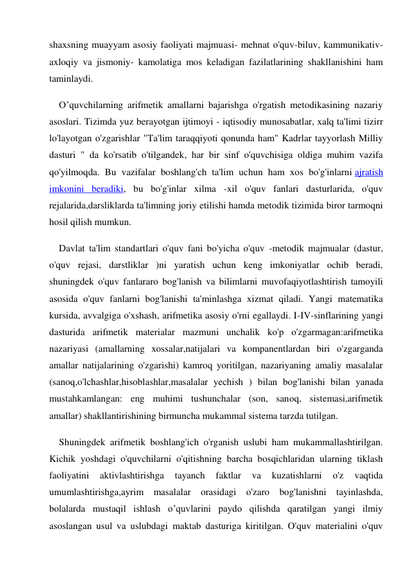 shaxsning muayyam asosiy faoliyati majmuasi- mehnat o'quv-biluv, kammunikativ-
axloqiy va jismoniy- kamolatiga mos keladigan fazilatlarining shakllanishini ham 
taminlaydi. 
O’quvchilarning arifmetik amallarni bajarishga o'rgatish metodikasining nazariy 
asoslari. Tizimda yuz berayotgan ijtimoyi - iqtisodiy munosabatlar, xalq ta'limi tizirr 
lo'layotgan o'zgarishlar "Ta'lim taraqqiyoti qonunda ham" Kadrlar tayyorlash Milliy 
dasturi " da ko'rsatib o'tilgandek, har bir sinf o'quvchisiga oldiga muhim vazifa 
qo'yilmoqda. Bu vazifalar boshlang'ch ta'lim uchun ham xos bo'g'inlarni ajratish 
imkonini beradiki, bu bo'g'inlar xilma -xil o'quv fanlari dasturlarida, o'quv 
rejalarida,darsliklarda ta'limning joriy etilishi hamda metodik tizimida biror tarmoqni 
hosil qilish mumkun. 
Davlat ta'lim standartlari o'quv fani bo'yicha o'quv -metodik majmualar (dastur, 
o'quv rejasi, darstliklar )ni yaratish uchun keng imkoniyatlar ochib beradi, 
shuningdek o'quv fanlararo bog'lanish va bilimlarni muvofaqiyotlashtirish tamoyili 
asosida o'quv fanlarni bog'lanishi ta'minlashga xizmat qiladi. Yangi matematika 
kursida, avvalgiga o'xshash, arifmetika asosiy o'rni egallaydi. I-IV-sinflarining yangi 
dasturida arifmetik materialar mazmuni unchalik ko'p o'zgarmagan:arifmetika 
nazariyasi (amallarning xossalar,natijalari va kompanentlardan biri o'zgarganda 
amallar natijalarining o'zgarishi) kamroq yoritilgan, nazariyaning amaliy masalalar 
(sanoq,o'lchashlar,hisoblashlar,masalalar yechish ) bilan bog'lanishi bilan yanada 
mustahkamlangan: eng muhimi tushunchalar (son, sanoq, sistemasi,arifmetik 
amallar) shakllantirishining birmuncha mukammal sistema tarzda tutilgan. 
Shuningdek arifmetik boshlang'ich o'rganish uslubi ham mukammallashtirilgan. 
Kichik yoshdagi o'quvchilarni o'qitishning barcha bosqichlaridan ularning tiklash 
faoliyatini 
aktivlashtirishga 
tayanch 
faktlar 
va 
kuzatishlarni 
o'z 
vaqtida 
umumlashtirishga,ayrim masalalar orasidagi o'zaro bog'lanishni tayinlashda, 
bolalarda mustaqil ishlash o’quvlarini paydo qilishda qaratilgan yangi ilmiy 
asoslangan usul va uslubdagi maktab dasturiga kiritilgan. O'quv materialini o'quv 
