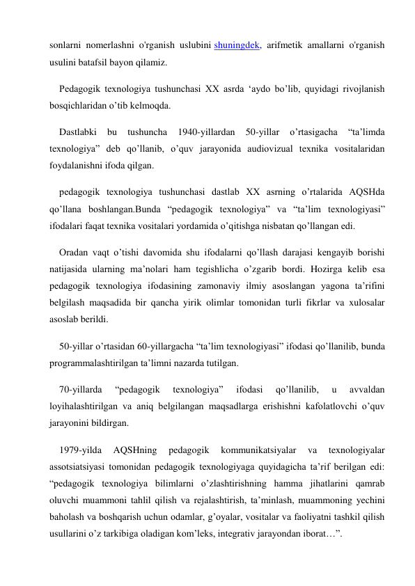 sonlarni nomerlashni o'rganish uslubini shuningdek, arifmetik amallarni o'rganish 
usulini batafsil bayon qilamiz. 
Pedagogik texnologiya tushunchasi XX asrda ‘aydo bo’lib, quyidagi rivojlanish 
bosqichlaridan o’tib kelmoqda. 
Dastlabki 
bu 
tushuncha 
1940-yillardan 
50-yillar 
o’rtasigacha 
“ta’limda 
texnologiya” deb qo’llanib, o’quv jarayonida audiovizual texnika vositalaridan 
foydalanishni ifoda qilgan. 
pedagogik texnologiya tushunchasi dastlab XX asrning o’rtalarida AQSHda 
qo’llana boshlangan.Bunda “pedagogik texnologiya” va “ta’lim texnologiyasi” 
ifodalari faqat texnika vositalari yordamida o’qitishga nisbatan qo’llangan edi. 
Oradan vaqt o’tishi davomida shu ifodalarni qo’llash darajasi kengayib borishi 
natijasida ularning ma’nolari ham tegishlicha o’zgarib bordi. Hozirga kelib esa 
pedagogik texnologiya ifodasining zamonaviy ilmiy asoslangan yagona ta’rifini 
belgilash maqsadida bir qancha yirik olimlar tomonidan turli fikrlar va xulosalar 
asoslab berildi. 
50-yillar o’rtasidan 60-yillargacha “ta’lim texnologiyasi” ifodasi qo’llanilib, bunda 
programmalashtirilgan ta’limni nazarda tutilgan. 
70-yillarda 
“pedagogik 
texnologiya” 
ifodasi 
qo’llanilib, 
u 
avvaldan 
loyihalashtirilgan va aniq belgilangan maqsadlarga erishishni kafolatlovchi o’quv 
jarayonini bildirgan. 
1979-yilda 
AQSHning 
pedagogik 
kommunikatsiyalar 
va 
texnologiyalar 
assotsiatsiyasi tomonidan pedagogik texnologiyaga quyidagicha ta’rif berilgan edi: 
“pedagogik texnologiya bilimlarni o’zlashtirishning hamma jihatlarini qamrab 
oluvchi muammoni tahlil qilish va rejalashtirish, ta’minlash, muammoning yechini 
baholash va boshqarish uchun odamlar, g’oyalar, vositalar va faoliyatni tashkil qilish 
usullarini o’z tarkibiga oladigan kom’leks, integrativ jarayondan iborat…”. 
