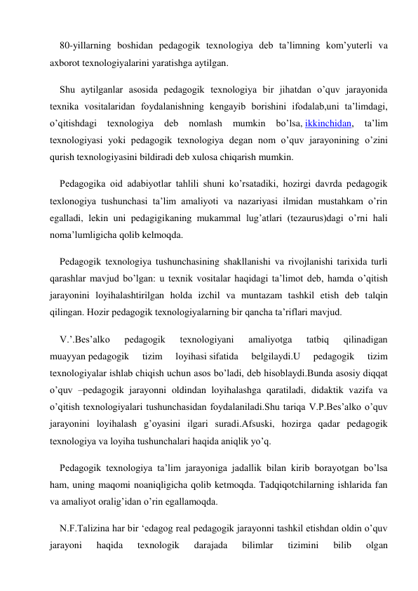 80-yillarning boshidan pedagogik texnologiya deb ta’limning kom’yuterli va 
axborot texnologiyalarini yaratishga aytilgan. 
Shu aytilganlar asosida pedagogik texnologiya bir jihatdan o’quv jarayonida 
texnika vositalaridan foydalanishning kengayib borishini ifodalab,uni ta’limdagi, 
o’qitishdagi 
texnologiya 
deb 
nomlash 
mumkin 
bo’lsa, ikkinchidan, 
ta’lim 
texnologiyasi yoki pedagogik texnologiya degan nom o’quv jarayonining o’zini 
qurish texnologiyasini bildiradi deb xulosa chiqarish mumkin. 
Pedagogika oid adabiyotlar tahlili shuni ko’rsatadiki, hozirgi davrda pedagogik 
texlonogiya tushunchasi ta’lim amaliyoti va nazariyasi ilmidan mustahkam o’rin 
egalladi, lekin uni pedagigikaning mukammal lug’atlari (tezaurus)dagi o’rni hali 
noma’lumligicha qolib kelmoqda. 
Pedagogik texnologiya tushunchasining shakllanishi va rivojlanishi tarixida turli 
qarashlar mavjud bo’lgan: u texnik vositalar haqidagi ta’limot deb, hamda o’qitish 
jarayonini loyihalashtirilgan holda izchil va muntazam tashkil etish deb talqin 
qilingan. Hozir pedagogik texnologiyalarning bir qancha ta’riflari mavjud. 
V.’.Bes’alko 
pedagogik 
texnologiyani 
amaliyotga 
tatbiq 
qilinadigan 
muayyan pedagogik 
tizim 
loyihasi sifatida 
belgilaydi.U 
pedagogik 
tizim 
texnologiyalar ishlab chiqish uchun asos bo’ladi, deb hisoblaydi.Bunda asosiy diqqat 
o’quv –pedagogik jarayonni oldindan loyihalashga qaratiladi, didaktik vazifa va 
o’qitish texnologiyalari tushunchasidan foydalaniladi.Shu tariqa V.P.Bes’alko o’quv 
jarayonini loyihalash g’oyasini ilgari suradi.Afsuski, hozirga qadar pedagogik 
texnologiya va loyiha tushunchalari haqida aniqlik yo’q. 
Pedagogik texnologiya ta’lim jarayoniga jadallik bilan kirib borayotgan bo’lsa 
ham, uning maqomi noaniqligicha qolib ketmoqda. Tadqiqotchilarning ishlarida fan 
va amaliyot oralig’idan o’rin egallamoqda. 
N.F.Talizina har bir ‘edagog real pedagogik jarayonni tashkil etishdan oldin o’quv 
jarayoni 
haqida 
texnologik 
darajada 
bilimlar 
tizimini 
bilib 
olgan 
