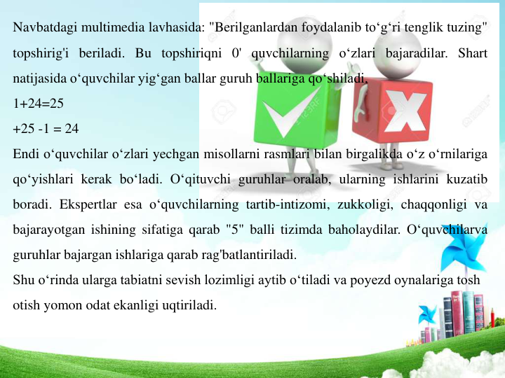 Navbatdagi multimedia lavhasida: "Berilganlardan foydalanib to‘g‘ri tenglik tuzing"
topshirig'i beriladi. Bu topshiriqni 0' quvchilarning o‘zlari bajaradilar. Shart
natijasida o‘quvchilar yig‘gan ballar guruh ballariga qo‘shiladi.
1+24=25
+25 -1 = 24
Endi o‘quvchilar o‘zlari yechgan misollarni rasmlari bilan birgalikda o‘z o‘rnilariga
qo‘yishlari kerak bo‘ladi. O‘qituvchi guruhlar oralab, ularning ishlarini kuzatib
boradi. Ekspertlar esa o‘quvchilarning tartib-intizomi, zukkoligi, chaqqonligi va
bajarayotgan ishining sifatiga qarab "5" balli tizimda baholaydilar. O‘quvchilarva
guruhlar bajargan ishlariga qarab rag'batlantiriladi.
Shu o‘rinda ularga tabiatni sevish lozimligi aytib o‘tiladi va poyezd oynalariga tosh 
otish yomon odat ekanligi uqtiriladi. 
