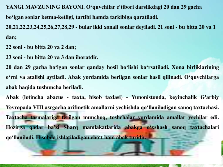 YANGI MAVZUNING BAYONI. O‘quvchilar e'tibori darslikdagi 20 dan 29 gacha 
bo‘lgan sonlar ketma-ketligi, tartibi hamda tarkibiga qaratiladi. 
20,21,22,23,24,25,26,27,28,29 - bular ikki xonali sonlar deyiladi. 21 soni - bu bitta 20 va 1 
dan; 
22 soni - bu bitta 20 va 2 dan; 
23 soni - bu bitta 20 va 3 dan iboratdir. 
20 dan 29 gacha bo‘lgan sonlar qanday hosil bo‘lishi ko‘rsatiladi. Xona birliklarining
o‘rni va atalishi aytiladi. Abak yordamida berilgan sonlar hasil qilinadi. O‘quvchilarga
abak haqida tushuncha beriladi.
Abak (lotincha abacus - taxta, hisob taxlasi) - Yunonistonda, keyinchalik G'arbiy
Yevropada VIII asrgacha arifmetik amallarni yechishda qo‘llaniladigan sanoq taxtachasi.
Taxtacha tasmalariga terilgan munchoq, toshchalar yordamida amallar yechilar edi.
Hozirga qadar ba'zi Sharq mamlakatlarida abakga o‘xshash sanoq taxtachalari
qo‘llaniladi. Hisobda ishlatiladigan cho‘t ham abak turidir.
