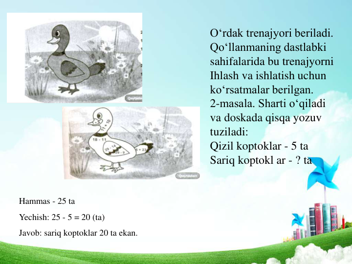 O‘rdak trenajyori beriladi. 
Qo‘llanmaning dastlabki 
sahifalarida bu trenajyorni
Ihlash va ishlatish uchun 
ko‘rsatmalar berilgan.
2-masala. Sharti o‘qiladi 
va doskada qisqa yozuv 
tuziladi:
Qizil koptoklar - 5 ta 
Sariq koptokl ar - ? ta 
Hammas - 25 ta
Yechish: 25 - 5 = 20 (ta)
Javob: sariq koptoklar 20 ta ekan.
