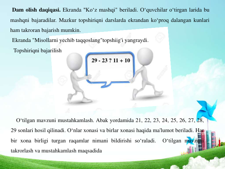 Dam olish daqiqasi. Ekranda "Ko‘z mashqi" beriladi. O‘quvchilar o‘tirgan larida bu
mashqni bajaradilar. Mazkur topshiriqni darslarda ekrandan ko‘proq dalangan kunlari
ham takroran bajarish mumkin.
Ekranda "Misollarni yechib taqqoslang"topshiig'i yangraydi.
Topshiriqni bajarilish
29 - 23 ? 11 + 10
O‘tilgan mavzuni mustahkamlash. Abak yordamida 21, 22, 23, 24, 25, 26, 27, 28,
29 sonlari hosil qilinadi. O‘nlar xonasi va birlar xonasi haqida ma'lumot beriladi. Har
bir xona birligi turgan raqamlar nimani bildirishi so‘raladi.
O‘tilgan mavzuni
takrorlash va mustahkamlash maqsadida
