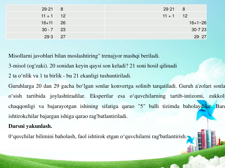 29·21 
8 
29·21 
8 
11 + 1 
12 
11 + 1 
12 
16+11 
26 
16+1~26 
30 - 7 
23 
30·7 23 
29·3 
27 
29· 27 
Misollarni javoblari bilan moslashtiring" trenajyor mashqi beriladi. 
3-misol (og'zaki). 20 sonidan keyin qaysi son keladi? 21 soni hosil qilinadi
2 ta o‘nlik va 1 ta birlik - bu 21 ekanligi tushuntiriladi. 
Guruhlarga 20 dan 29 gacha bo‘lgan sonlar konvertga solinib tarqatiladi. Guruh a'zolari sonla
o‘sish
tartibida
joylashtiradilar.
Ekspertlar
esa
o‘quvchilarning
tartib-intizomi,
zukkoli
chaqqonligi va bajarayotgan ishining sifatiga qarao "5" balli tizimda baholaydilar. Barc
ishtirokchilar bajargan ishiga qarao rag'batlantiriladi.
Darsni yakunlash. 
0‘quvchilar bilimini baholash, faol ishtirok etgan o‘quvchilarni rag'batlantirish. 
