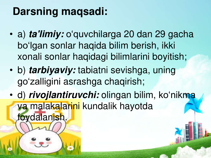 Darsning maqsadi: 
• a) ta'limiy: o‘quvchilarga 20 dan 29 gacha
bo‘lgan sonlar haqida bilim berish, ikki
xonali sonlar haqidagi bilimlarini boyitish; 
• b) tarbiyaviy: tabiatni sevishga, uning
go‘zalligini asrashga chaqirish; 
• d) rivojlantiruvchi: olingan bilim, ko‘nikma
va malakalarini kundalik hayotda
foydalanish. 
