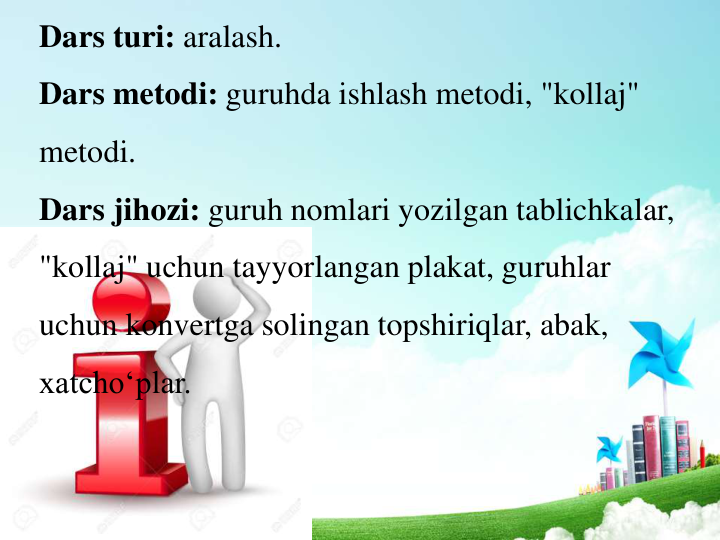 Dars turi: aralash. 
Dars metodi: guruhda ishlash metodi, "kollaj" 
metodi. 
Dars jihozi: guruh nomlari yozilgan tablichkalar, 
"kollaj" uchun tayyorlangan plakat, guruhlar 
uchun konvertga solingan topshiriqlar, abak, 
xatcho‘plar. 
