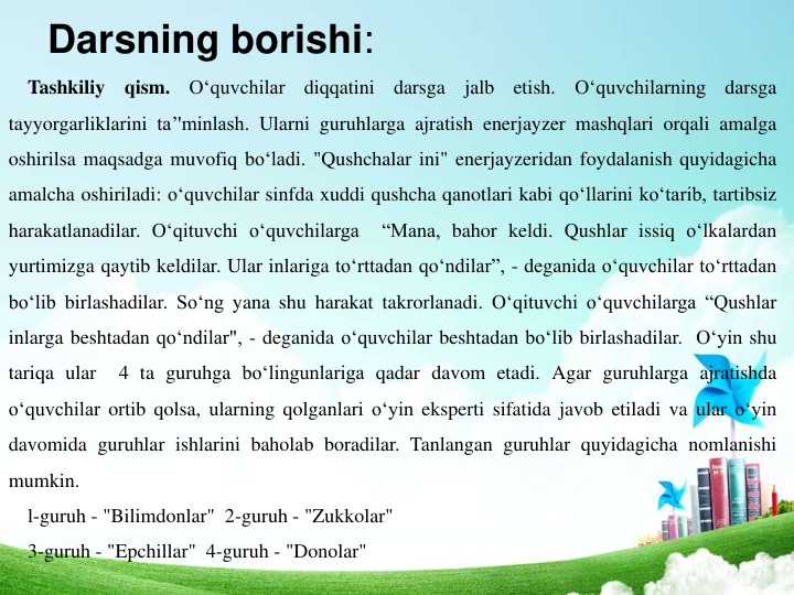 Darsning borishi: 
Tashkiliy
qism.
O‘quvchilar
diqqatini
darsga
jalb
etish.
O‘quvchilarning
darsga
tayyorgarliklarini ta’'minlash. Ularni guruhlarga ajratish enerjayzer mashqlari orqali amalga
oshirilsa maqsadga muvofiq bo‘ladi. "Qushchalar ini" enerjayzeridan foydalanish quyidagicha
amalcha oshiriladi: o‘quvchilar sinfda xuddi qushcha qanotlari kabi qo‘llarini ko‘tarib, tartibsiz
harakatlanadilar. O‘qituvchi o‘quvchilarga
“Mana, bahor keldi. Qushlar issiq o‘lkalardan
yurtimizga qaytib keldilar. Ular inlariga to‘rttadan qo‘ndilar”, - deganida o‘quvchilar to‘rttadan
bo‘lib birlashadilar. So‘ng yana shu harakat takrorlanadi. O‘qituvchi o‘quvchilarga “Qushlar
inlarga beshtadan qo‘ndilar", - deganida o‘quvchilar beshtadan bo‘lib birlashadilar. O‘yin shu
tariqa ular
4 ta guruhga bo‘lingunlariga qadar davom etadi. Agar guruhlarga ajratishda
o‘quvchilar ortib qolsa, ularning qolganlari o‘yin eksperti sifatida javob etiladi va ular o‘yin
davomida guruhlar ishlarini baholab boradilar. Tanlangan guruhlar quyidagicha nomlanishi
mumkin.
l-guruh - "Bilimdonlar"  2-guruh - "Zukkolar" 
3-guruh - "Epchillar"  4-guruh - "Donolar" 
