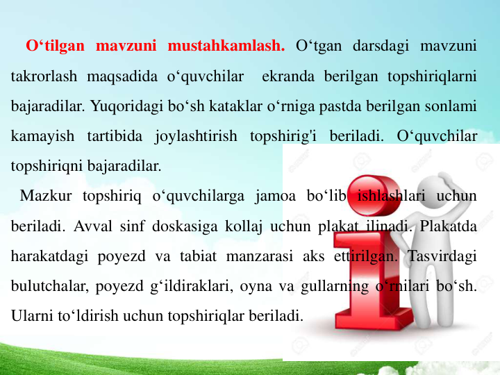 O‘tilgan mavzuni mustahkamlash. O‘tgan darsdagi mavzuni
takrorlash maqsadida o‘quvchilar
ekranda berilgan topshiriqlarni
bajaradilar. Yuqoridagi bo‘sh kataklar o‘rniga pastda berilgan sonlami
kamayish tartibida joylashtirish topshirig'i beriladi. O‘quvchilar
topshiriqni bajaradilar.
Mazkur topshiriq o‘quvchilarga jamoa bo‘lib ishlashlari uchun
beriladi. Avval sinf doskasiga kollaj uchun plakat ilinadi. Plakatda
harakatdagi poyezd va tabiat manzarasi aks ettirilgan. Tasvirdagi
bulutchalar, poyezd g‘ildiraklari, oyna va gullarning o‘rnilari bo‘sh.
Ularni to‘ldirish uchun topshiriqlar beriladi.
