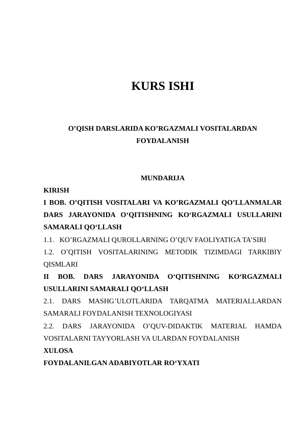 KURS ISHI
O’QISH DARSLARIDA KO’RGAZMALI VOSITALARDAN
FOYDALANISH
MUNDARIJA
KIRISH
I BOB. O’QITISH VOSITALARI VA KO’RGAZMALI QO’LLANMALAR
DARS  JARAYONIDA  O‘QITISHNING  KO‘RGAZMALI  USULLARINI
SAMARALI QO‘LLASH
1.1.   KO’RGAZMALI QUROLLARNING O’QUV FAOLIYATIGA TA’SIRI
1.2.  O’QITISH  VOSITALARINING  METODIK  TIZIMDAGI  TARKIBIY
QISMLARI
II  BOB.  DARS  JARAYONIDA  O‘QITISHNING  KO‘RGAZMALI
USULLARINI SAMARALI QO‘LLASH 
2.1.  DARS  MASHG’ULOTLARIDA  TARQATMA  MATERIALLARDAN
SAMARALI FOYDALANISH TEXNOLOGIYASI
2.2.  DARS  JARAYONIDA  O’QUV-DIDAKTIK  MATERIAL  HAMDA
VOSITALARNI TAYYORLASH VA ULARDAN FOYDALANISH 
XULOSA
FOYDALANILGAN ADABIYOTLAR RO‘YXATI
