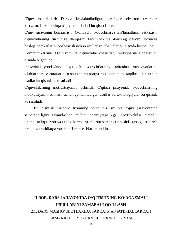 O'quv  materiallari:  Darsda  foydalaniladigan  darsliklar,  elektron  resurslar,
ko'rsatmalar va boshqa o'quv materiallari bu qismda tuziladi.
O'quv jarayonini boshqarish: O'qituvchi o'quvchilarga ma'lumotlarni yetkazish,
o'quvchilarning  tushunish  darajasini  tekshirish  va  darsning  davomi  bo'yicha
boshqa harakatlarini boshqarish uchun usullar va taktikalar bu qismda ko'rsatiladi.
Kommunikatsiya: O'qituvchi va o'quvchilar o'rtasidagi muloqot va aloqalar bu
qismda o'rganiladi.
Individual  yondashuv:  O'qituvchi  o'quvchilarning  individual  xususiyatlarini,
talablarni va zaruratlarini tushunish va ularga mos ta'minotni taqdim etish uchun
usullar bu qismda ko'rsatiladi.
O'quvchilarning  motivatsiyasini  oshirish:  O'qitish  jarayonida  o'quvchilarning
motivatsiyasini oshirish uchun qo'llaniladigan usullar va texnologiyalar bu qismda
ko'rsatiladi.
 
  Bu  qismlar  metodik  tizimning  to'liq  tuzilishi  va  o'quv  jarayonining
samaradorligini  ta'minlashda  muhim  ahamiyatga  ega.  O'qituvchilar  metodik
tizimni to'liq tuzish va uning barcha qismlarini samarali ravishda amalga oshirish
orqali o'quvchilarga yaxshi ta'lim berishlari mumkin. 
II BOB. DARS JARAYONIDA O‘QITISHNING KO‘RGAZMALI
USULLARINI SAMARALI QO‘LLASH
2.1. DARS MASHG’ULOTLARIDA TARQATMA MATERIALLARDAN
SAMARALI FOYDALANISH TEXNOLOGIYASI
10
