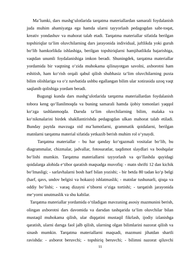     Ma’lumki, dars mashg‘ulotlarida tarqatma materiallardan samarali foydalanish
juda  muhim  ahamiyatga  ega  hamda  ularni  tayyorlash  pedagogdan  sabr-toqat,
kreativ yondashuv va mahorat talab etadi. Tarqatma materiallar sifatida berilgan
topshiriqlar ta‘lim oluvchilarning dars jarayonida individual, juftlikda yoki guruh
bo‘lib hamkorlikda ishlashiga, berilgan topshiriqlarni hamjihatlikda bajarishiga,
vaqtdan unumli foydalanishiga imkon beradi. Shuningdek, tarqatma materiallar
yordamida bir vaqtning o‘zida muhokama qilinayotgan savolni, axborotni ham
eshitish, ham ko‘rish orqali qabul qilish shubhasiz ta‘lim oluvchilarning puxta
bilim olishlariga va o‘z navbatida ushbu egallangan bilim ular xotirasida uzoq vaqt
saqlanib qolishiga yordam beradi.
     Bugungi kunda dars mashg‘ulotlarida tarqatma materiallardan foydalanish
tobora keng qo‘llanilmoqda va buning samarali hamda ijobiy tomonlari yaqqol
ko‘zga  tashlanmoqda.  Darsda  ta‘lim  oluvchilarning  bilim,  malaka  va
ko‘nikmalarini birdek shakllantirishda pedagogdan ulkan mahorat talab etiladi.
Bunday  paytda  mavzuga  oid  ma’lumotlarni,  grammatik  qoidalarni,  berilgan
matnlarni tarqatma material sifatida yetkazib berish muhim rol o‘ynaydi.
    Tarqatma  materiallar  -  bu  har  qanday  ko‘rgazmali  vositalar  bo‘lib,  bu
diagrammalar, chizmalar, jadvallar, fotosuratlar, taqdimot slaydlari va boshqalar
bo‘lishi  mumkin.  Tarqatma  materiallarni  tayyorlash  va  qo‘llashda  quyidagi
qoidalarga alohida e‘tibor qaratish maqsadga muvofiq: - matn shrifti 12 dan kichik
bo‘lmasligi; - sarlavhalarni bosh harf bilan yozishi; - bir betda 80 tadan ko‘p belgi
(harf, qavs, undov belgisi va hokazo) ishlatmaslik; - matnlar tushunarli, qisqa va
oddiy bo‘lishi; - varaq dizayni e’tiborni o‘ziga tortishi; - tarqatish jarayonida
me‘yorni unutmaslik va shu kabilar.
   Tarqatma materiallar yordamida o‘tiladigan mavzuning asosiy mazmunini berish,
olingan axborotni dars davomida va darsdan tashqarida ta‘lim oluvchilar bilan
mustaqil  muhokama  qilish,  ular  diqqatini  mustaqil  fikrlash,  ijodiy  izlanishga
qaratish, ularni darsga faol jalb qilish, ularning olgan bilimlarini nazorat qilish va
sinash  mumkin.  Tarqatma  materiallarni  maqsadi,  mazmuni  jihatdan  shartli
ravishda:  - axborot  beruvchi; - topshiriq beruvchi;  - bilimni  nazorat qiluvchi
11
