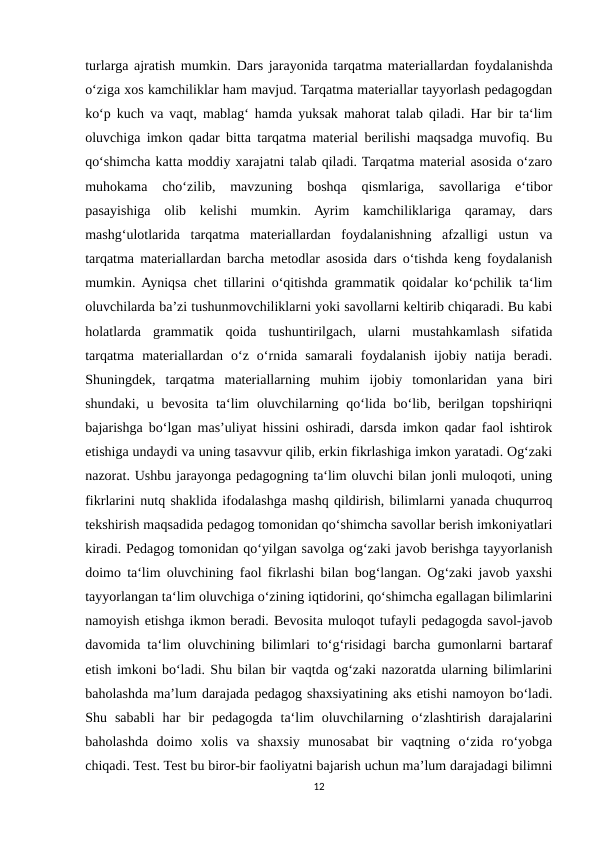 turlarga ajratish mumkin. Dars jarayonida tarqatma materiallardan foydalanishda
o‘ziga xos kamchiliklar ham mavjud. Tarqatma materiallar tayyorlash pedagogdan
ko‘p kuch va vaqt, mablag‘ hamda yuksak mahorat talab qiladi. Har bir ta‘lim
oluvchiga imkon qadar bitta tarqatma material berilishi maqsadga muvofiq. Bu
qo‘shimcha katta moddiy xarajatni talab qiladi. Tarqatma material asosida o‘zaro
muhokama  cho‘zilib,  mavzuning  boshqa  qismlariga,  savollariga  e‘tibor
pasayishiga  olib  kelishi  mumkin.  Ayrim  kamchiliklariga  qaramay,  dars
mashg‘ulotlarida  tarqatma  materiallardan  foydalanishning  afzalligi  ustun  va
tarqatma materiallardan barcha metodlar asosida dars o‘tishda keng foydalanish
mumkin. Ayniqsa chet tillarini o‘qitishda grammatik qoidalar ko‘pchilik ta‘lim
oluvchilarda ba’zi tushunmovchiliklarni yoki savollarni keltirib chiqaradi. Bu kabi
holatlarda  grammatik  qoida  tushuntirilgach,  ularni  mustahkamlash  sifatida
tarqatma  materiallardan  o‘z  o‘rnida  samarali  foydalanish  ijobiy  natija  beradi.
Shuningdek,  tarqatma  materiallarning  muhim  ijobiy  tomonlaridan  yana  biri
shundaki, u bevosita ta‘lim  oluvchilarning qo‘lida  bo‘lib, berilgan topshiriqni
bajarishga bo‘lgan mas’uliyat hissini oshiradi, darsda imkon qadar faol ishtirok
etishiga undaydi va uning tasavvur qilib, erkin fikrlashiga imkon yaratadi. Og‘zaki
nazorat. Ushbu jarayonga pedagogning ta‘lim oluvchi bilan jonli muloqoti, uning
fikrlarini nutq shaklida ifodalashga mashq qildirish, bilimlarni yanada chuqurroq
tekshirish maqsadida pedagog tomonidan qo‘shimcha savollar berish imkoniyatlari
kiradi. Pedagog tomonidan qo‘yilgan savolga og‘zaki javob berishga tayyorlanish
doimo ta‘lim oluvchining faol fikrlashi bilan bog‘langan. Og‘zaki javob yaxshi
tayyorlangan ta‘lim oluvchiga o‘zining iqtidorini, qo‘shimcha egallagan bilimlarini
namoyish etishga ikmon beradi. Bevosita muloqot tufayli pedagogda savol-javob
davomida ta‘lim oluvchining bilimlari to‘g‘risidagi barcha gumonlarni bartaraf
etish imkoni bo‘ladi. Shu bilan bir vaqtda og‘zaki nazoratda ularning bilimlarini
baholashda ma’lum darajada pedagog shaxsiyatining aks etishi namoyon bo‘ladi.
Shu  sababli  har  bir  pedagogda  ta‘lim  oluvchilarning  o‘zlashtirish  darajalarini
baholashda  doimo  xolis  va  shaxsiy  munosabat  bir  vaqtning  o‘zida  ro‘yobga
chiqadi. Test. Test bu biror-bir faoliyatni bajarish uchun ma’lum darajadagi bilimni
12
