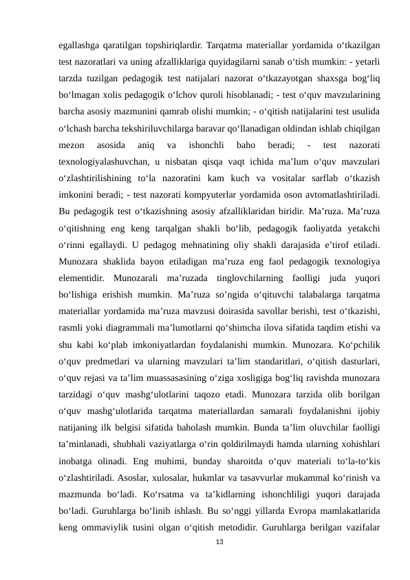 egallashga qaratilgan topshiriqlardir. Tarqatma materiallar yordamida o‘tkazilgan
test nazoratlari va uning afzalliklariga quyidagilarni sanab o‘tish mumkin: - yetarli
tarzda tuzilgan pedagogik test natijalari nazorat o‘tkazayotgan shaxsga bog‘liq
bo‘lmagan xolis pedagogik o‘lchov quroli hisoblanadi; - test o‘quv mavzularining
barcha asosiy mazmunini qamrab olishi mumkin; - o‘qitish natijalarini test usulida
o‘lchash barcha tekshiriluvchilarga baravar qo‘llanadigan oldindan ishlab chiqilgan
mezon  asosida  aniq  va  ishonchli  baho  beradi;  -  test  nazorati
texnologiyalashuvchan, u nisbatan qisqa vaqt  ichida ma’lum o‘quv mavzulari
o‘zlashtirilishining  to‘la  nazoratini  kam  kuch  va  vositalar  sarflab  o‘tkazish
imkonini beradi; - test nazorati kompyuterlar yordamida oson avtomatlashtiriladi.
Bu pedagogik test o‘tkazishning asosiy afzalliklaridan biridir. Ma’ruza. Ma’ruza
o‘qitishning  eng  keng  tarqalgan  shakli  bo‘lib,  pedagogik  faoliyatda  yetakchi
o‘rinni egallaydi. U pedagog mehnatining oliy shakli darajasida e’tirof etiladi.
Munozara  shaklida  bayon  etiladigan  ma’ruza eng  faol  pedagogik  texnologiya
elementidir.  Munozarali  ma’ruzada  tinglovchilarning  faolligi  juda  yuqori
bo‘lishiga  erishish  mumkin.  Ma’ruza  so’ngida  o‘qituvchi  talabalarga  tarqatma
materiallar yordamida ma’ruza mavzusi doirasida savollar berishi, test o‘tkazishi,
rasmli yoki diagrammali ma’lumotlarni qo‘shimcha ilova sifatida taqdim etishi va
shu kabi ko‘plab imkoniyatlardan foydalanishi mumkin. Munozara. Ko‘pchilik
o‘quv predmetlari va ularning mavzulari ta’lim standaritlari, o‘qitish dasturlari,
o‘quv rejasi va ta’lim muassasasining o‘ziga xosligiga bog‘liq ravishda munozara
tarzidagi  o‘quv mashg‘ulotlarini  taqozo etadi. Munozara tarzida  olib borilgan
o‘quv  mashg‘ulotlarida  tarqatma  materiallardan  samarali  foydalanishni  ijobiy
natijaning ilk belgisi sifatida baholash mumkin. Bunda ta’lim oluvchilar faolligi
ta’minlanadi, shubhali vaziyatlarga o‘rin qoldirilmaydi hamda ularning xohishlari
inobatga  olinadi.  Eng  muhimi,  bunday  sharoitda  o‘quv  materiali  to‘la-to‘kis
o‘zlashtiriladi. Asoslar, xulosalar, hukmlar va tasavvurlar mukammal ko‘rinish va
mazmunda  bo‘ladi.  Ko‘rsatma  va  ta’kidlarning  ishonchliligi  yuqori  darajada
bo‘ladi. Guruhlarga bo‘linib ishlash. Bu so‘nggi yillarda Evropa mamlakatlarida
keng ommaviylik tusini olgan o‘qitish metodidir. Guruhlarga berilgan vazifalar
13

