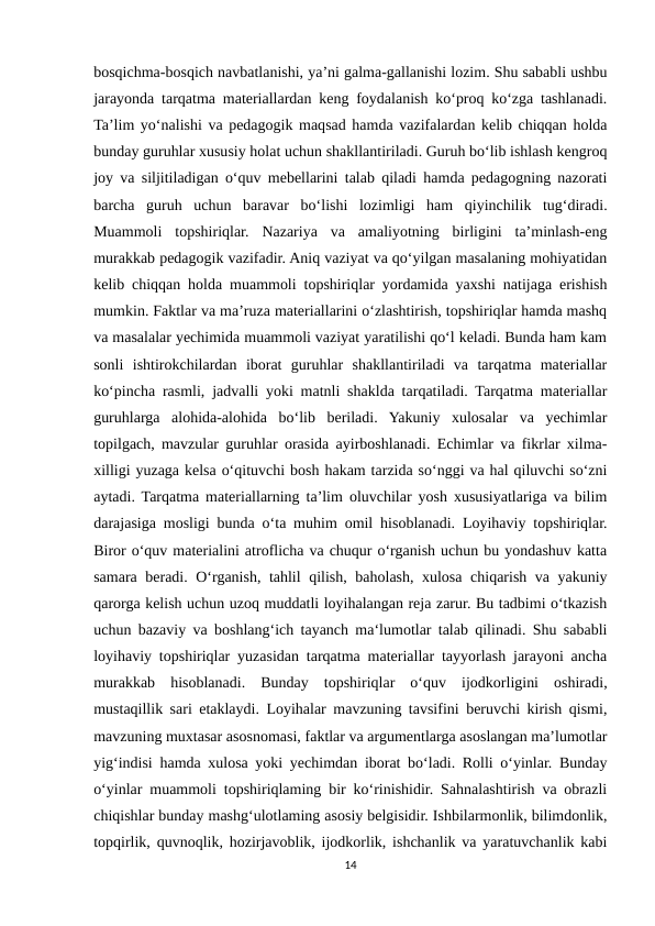 bosqichma-bosqich navbatlanishi, ya’ni galma-gallanishi lozim. Shu sababli ushbu
jarayonda tarqatma materiallardan keng foydalanish ko‘proq ko‘zga tashlanadi.
Ta’lim yo‘nalishi va pedagogik maqsad hamda vazifalardan kelib chiqqan holda
bunday guruhlar xususiy holat uchun shakllantiriladi. Guruh bo‘lib ishlash kengroq
joy va siljitiladigan o‘quv mebellarini talab qiladi hamda pedagogning nazorati
barcha  guruh  uchun  baravar  bo‘lishi  lozimligi  ham  qiyinchilik  tug‘diradi.
Muammoli  topshiriqlar.  Nazariya  va  amaliyotning  birligini  ta’minlash-eng
murakkab pedagogik vazifadir. Aniq vaziyat va qo‘yilgan masalaning mohiyatidan
kelib chiqqan holda muammoli topshiriqlar yordamida yaxshi natijaga erishish
mumkin. Faktlar va ma’ruza materiallarini o‘zlashtirish, topshiriqlar hamda mashq
va masalalar yechimida muammoli vaziyat yaratilishi qo‘l keladi. Bunda ham kam
sonli  ishtirokchilardan  iborat  guruhlar  shakllantiriladi  va  tarqatma  materiallar
ko‘pincha rasmli, jadvalli yoki matnli shaklda tarqatiladi. Tarqatma materiallar
guruhlarga  alohida-alohida  bo‘lib  beriladi.  Yakuniy  xulosalar  va  yechimlar
topilgach, mavzular guruhlar orasida ayirboshlanadi. Echimlar va fikrlar xilma-
xilligi yuzaga kelsa o‘qituvchi bosh hakam tarzida so‘nggi va hal qiluvchi so‘zni
aytadi. Tarqatma materiallarning ta’lim oluvchilar yosh xususiyatlariga va bilim
darajasiga mosligi bunda o‘ta muhim omil hisoblanadi. Loyihaviy topshiriqlar.
Biror o‘quv materialini atroflicha va chuqur o‘rganish uchun bu yondashuv katta
samara beradi. O‘rganish, tahlil qilish, baholash, xulosa chiqarish va yakuniy
qarorga kelish uchun uzoq muddatli loyihalangan reja zarur. Bu tadbimi o‘tkazish
uchun bazaviy va boshlang‘ich tayanch ma‘lumotlar talab qilinadi. Shu sababli
loyihaviy topshiriqlar yuzasidan tarqatma materiallar tayyorlash jarayoni ancha
murakkab  hisoblanadi.  Bunday  topshiriqlar  o‘quv  ijodkorligini  oshiradi,
mustaqillik sari etaklaydi. Loyihalar mavzuning tavsifini beruvchi kirish qismi,
mavzuning muxtasar asosnomasi, faktlar va argumentlarga asoslangan ma’lumotlar
yig‘indisi hamda xulosa yoki yechimdan iborat bo‘ladi. Rolli o‘yinlar. Bunday
o‘yinlar muammoli topshiriqlaming bir ko‘rinishidir. Sahnalashtirish va obrazli
chiqishlar bunday mashg‘ulotlaming asosiy belgisidir. Ishbilarmonlik, bilimdonlik,
topqirlik, quvnoqlik, hozirjavoblik, ijodkorlik, ishchanlik va yaratuvchanlik kabi
14
