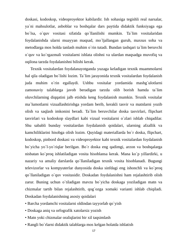 doskasi, kodoskop, videoproyektor kabilardir. Ish sohasiga tegishli real narsalar,
ya`ni mahsulotlar, asboblar va boshqalar dars paytida didaktik funksiyaga ega
bo`lsa,  o`quv  vositasi  sifatida  qo`llanilishi  mumkin.  Ta`lim  vositalaridan
foydalanishda  ularni  muayyan  maqsad,  mo`ljallangan  guruh,  maxsus  soha  va
metodlarga mos holda tanlash muhim o`rin tutadi. Bundan tashqari ta`lim beruvchi
o`quv va ko`rgazmali vositalarni ishlata olishni va ulardan maqsadga muvofiq va
oqilona tarzda foydalanishni bilishi kerak.
    Texnik vositalardan foydalanayotganda yuzaga keladigan texnik muammolarni
hal qila oladigan bo`lishi lozim. Ta`lim jarayonida texnik vositalardan foydalanish
juda  muhim  o`rin  egallaydi.  Ushbu  vositalar  yordamida  mashg`ulotlarni
zamonaviy  talablarga  javob  beradigan  tarzda  olib  borish  hamda  ta`lim
oluvchilarning diqqatini jalb etishda keng foydalanish mumkin. Texnik vositalar
ma`lumotlarni vizuallashtirishga yordam berib, kerakli tasvir va matnlarni yozib
olish va saqlash imkonini beradi. Ta`lim beruvchilar doska tasvirlari, flipchart
tasvirlari va kodoskop slaydlari kabi vizual vositalarni o`zlari ishlab chiqadilar.
Shu  sababli  bunday  vositalardan  foydalanish  qoidalari,  ularning  afzallik  va
kamchiliklarini hisobga olish lozim. Quyidagi materiallarda bo`r doska, flipchart,
kodoskop, pinbord doskasi va videoproyektor kabi texnik vositalardan foydalanish
bo`yicha yo`l-yo`riqlar berilgan. Bo`r doska eng qadimgi, arzon va boshqalarga
nisbatan ko`proq ishlatiladigan vosita hisoblansa kerak. Mana ko`p yillardirki, u
nazariy va amaliy darslarda qo`llaniladigan texnik vosita hisoblanadi. Bugungi
televizorlar va kompyuterlar dunyosida doska sinfdagi eng ishonchli va ko`proq
qo`llaniladigan o`quv vositasidir. Doskadan foydalanishni ham rejalashtirib olish
zarur. Buning uchun o`tiladigan mavzu bo`yicha doskaga yoziladigan matn va
chizmalar  tartib bilan rejalashtirib, qog`ozga xomaki  varianti  ishlab chiqiladi.
Doskadan foydalanishning asosiy qoidalari 
• Barcha yordamchi vositalarni oldindan tayyorlab qo`yish 
• Doskaga aniq va orfografik xatolarsiz yozish 
• Matn yoki chizmalar oraliqlarini bir xil taqsimlash 
• Rangli bo`rlarni didaktik talablarga mos kelgan holatda ishlatish 
17
